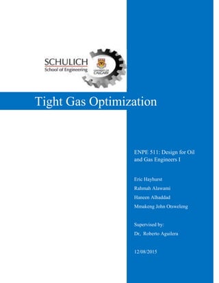 Tight Gas Optimization
Eric Hayhurst
Rahmah Alawami
Haneen Alhaddad
Mmakeng John Otsweleng
Supervised by:
Dr, Roberto Aguilera
12/08/2015
ENPE 511: Design for Oil
and Gas Engineers I
 