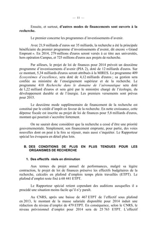 — 11 —

Ensuite, et surtout, d’autres modes de financements sont ouverts à la
recherche.
Le premier concerne les programmes d’investissements d’avenir.
Avec 21,9 milliards d’euros sur 35 milliards, la recherche a été la principale
bénéficiaire du premier programme d’investissements d’avenir, dit encore « Grand
Emprunt ». En 2014, 279 millions d'euros seront versés à ce titre aux universités,
hors opération Campus, et 725 millions d'euros aux projets de recherche.
Par ailleurs, le projet de loi de finances pour 2014 prévoit un deuxième
programme d’investissements d’avenir (PIA 2), doté de 12 milliards d'euros. Sur
ce montant, 5,34 milliards d'euros seront attribués à la MIRES. Le programme 409
Ecosystèmes d’excellence, sera doté de 4,12 milliards d'euros ; sa gestion sera
confiée au ministère de l’enseignement supérieur et de la recherche. Le
programme 410 Recherche dans le domaine de l’aéronautique sera doté
de 1,22 milliard d'euros et sera géré par le ministère chargé de l’écologie, du
développement durable et de l’énergie. Les premiers versements sont prévus
pour 2015.
Le deuxième mode supplémentaire de financement de la recherche est
constitué par le crédit d’impôt en faveur de la recherche. En nette croissance, cette
dépense fiscale est inscrite au projet de loi de finances pour 5,8 milliards d'euros,
montant qui pourrait s’accroître fortement.
On ne saurait donc considérer que la recherche a cessé d’être une priorité
gouvernementale. Simplement, son financement emprunte, pour partie, des voies
nouvelles dont on peut à la fois se réjouir, mais aussi s’inquiéter. Le Rapporteur
spécial les évoquera en détail plus loin.
B. DES CONDITIONS DE PLUS
ORGANISMES DE RECHERCHE

EN

PLUS

TENDUES

POUR

LES

1. Des effectifs réels en diminution

Aux termes du projet annuel de performances, malgré sa légère
contraction, le projet de loi de finances préserve les effectifs budgétaires de la
recherche, calculés en plafond d’emplois temps plein travaillés (ETPT). Le
plafond d’emploi reste fixé à 68 441 ETPT.
Le Rapporteur spécial retient cependant des auditions auxquelles il a
procédé une situation moins facile qu’il n’y paraît.
Au CNRS, après une baisse de 467 ETPT de l’effectif sous plafond
en 2013, le montant de la masse salariale disponible pour 2014 induit une
réduction du niveau d’emploi de 479 ETPT. En conséquence, selon le CNRS, le
niveau prévisionnel d’emploi pour 2014 sera de 25 763 ETPT. L’effectif

 