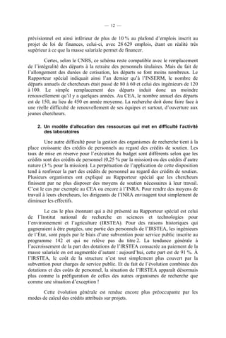— 12 —

prévisionnel est ainsi inférieur de plus de 10 % au plafond d’emplois inscrit au
projet de loi de finances, celui-ci, avec 28 629 emplois, étant en réalité très
supérieur à ce que la masse salariale permet de financer.
Certes, selon le CNRS, ce schéma reste compatible avec le remplacement
de l’intégralité des départs à la retraite des personnels titulaires. Mais du fait de
l’allongement des durées de cotisation, les départs se font moins nombreux. Le
Rapporteur spécial indiquait ainsi l’an dernier qu’à l’INSERM, le nombre de
départs annuels de chercheurs était passé de 80 à 60 et celui des ingénieurs de 120
à 100. Le simple remplacement des départs induit donc un moindre
renouvellement qu’il y a quelques années. Au CEA, le nombre annuel des départs
est de 150, au lieu de 450 en année moyenne. La recherche doit donc faire face à
une réelle difficulté de renouvellement de ses équipes et surtout, d’ouverture aux
jeunes chercheurs.
2. Un modèle d’allocation des ressources qui met en difficulté l’activité
des laboratoires

Une autre difficulté pour la gestion des organismes de recherche tient à la
place croissante des crédits de personnels au regard des crédits de soutien. Les
taux de mise en réserve pour l’exécution du budget sont différents selon que les
crédits sont des crédits de personnel (0,25 % par la mission) ou des crédits d’autre
nature (3 % pour la mission). La perpétuation de l’application de cette disposition
tend à renforcer la part des crédits de personnel au regard des crédits de soutien.
Plusieurs organismes ont expliqué au Rapporteur spécial que les chercheurs
finissent par ne plus disposer des moyens de soutien nécessaires à leur travail.
C’est le cas par exemple au CEA ou encore à l’INRA. Pour rendre des moyens de
travail à leurs chercheurs, les dirigeants de l’INRA envisagent tout simplement de
diminuer les effectifs.
Le cas le plus étonnant qui a été présenté au Rapporteur spécial est celui
de l’Institut national de recherche en sciences et technologies pour
l’environnement et l’agriculture (IRSTEA). Pour des raisons historiques qui
gagneraient à être purgées, une partie des personnels de l’IRSTEA, les ingénieurs
de l’État, sont payés par le biais d’une subvention pour service public inscrite au
programme 142 et qui ne relève pas du titre 2. La tendance générale à
l’accroissement de la part des dotations de l’IRSTEA consacrée au paiement de la
masse salariale en est augmentée d’autant : aujourd’hui, cette part est de 91 %. À
l’IRSTEA, le coût de la structure n’est tout simplement plus couvert par la
subvention pour charges de service public. Et du fait de l’évolution combinée des
dotations et des coûts de personnel, la situation de l’IRSTEA apparaît désormais
plus comme la préfiguration de celles des autres organismes de recherche que
comme une situation d’exception !
Cette évolution générale est rendue encore plus préoccupante par les
modes de calcul des crédits attribués sur projets.

 