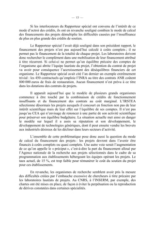 — 13 —

Si les interlocuteurs du Rapporteur spécial ont convenu de l’intérêt de ce
mode d’octroi des crédits, ils ont en revanche souligné combien le mode de calcul
des financements des projets démultiplie les difficultés causées par l’insuffisance
de plus en plus grande des crédits de soutien.
Le Rapporteur spécial l’avait déjà souligné dans son précédent rapport, le
financement des projets n’est pas aujourd’hui calculé à coûts complets ; il ne
permet pas le financement de la totalité de chaque projet. Les laboratoires doivent
donc rechercher le complément dans une mobilisation de leur financement attribué
à titre récurrent. Si celui-ci ne permet qu’un équilibre précaire des comptes de
l’organisme qui abrite l’équipe lauréate du projet, l’obtention du contrat de projet
va avoir pour conséquence l’accroissement des déséquilibres financiers de cet
organisme. Le Rapporteur spécial avait cité l’an dernier un exemple extrêmement
trivial : les 450 contractuels qu’emploie l’INRA au titre des contrats ANR coûtent
800 000 euros de frais de restauration. Aucun financement n’est prévu à ce titre
dans les dotations des contrats de projets.
Il apparaît aujourd’hui que le modèle de plusieurs grands organismes
commence à être touché par la combinaison de crédits de fonctionnement
insuffisants et du financement des contrats au coût marginal. L’IRSTEA
sélectionne désormais les projets auxquels il concourt en fonction non pas de leur
intérêt scientifique mais de leur effet sur l’équilibre de ses comptes. Il n’est pas
jusqu’au CEA qui n’envisage de renoncer à une partie de son activité scientifique
pour préserver son équilibre budgétaire. La situation actuelle met ainsi en danger
le modèle sur lequel il a assis sa réputation et son développement, le
développement de technologies génériques, dont il peut ensuite vendre les brevets
aux industriels désireux de les décliner dans leurs secteurs d’activité.
L’ensemble de cette problématique pose donc aussi la question du mode
de calcul du financement des projets : les projets devront dans l’avenir être
financés à coûts complets ou quasi complets. Une autre voie serait l’augmentation
de ce qu’on appelle le « préciput », c’est-à-dire la part du financement alloué par
l’Agence nationale de la recherche aux projets sélectionnés dans le cadre de sa
programmation aux établissements hébergeant les équipes opérant les projets. Le
taux actuel, de 15 %, est trop faible pour rémunérer le coût du soutien du projet
pour ces établissements.
En revanche, les organismes de recherche semblent avoir pris la mesure
des difficultés créées par l’embauche excessive de chercheurs à titre précaire par
les laboratoires lauréats de projets. Au CNRS, à l’INSERM, par exemple, des
chartes ont été mises en place, de façon à éviter la perpétuation ou la reproduction
de dérives constatées dans certaines spécialités.

 
