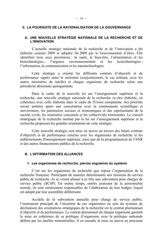 — 14 —

II. LA POURSUITE DE LA RATIONALISATION DE LA GOUVERNANCE
A. UNE NOUVELLE STRATÉGIE NATIONALE DE LA RECHERCHE ET DE
L’INNOVATION

L’actuelle stratégie nationale de la recherche et de l’innovation a été
élaborée courant 2009 et adoptée fin 2009 par le Gouvernement d’alors. Elle
identifiait trois axes prioritaires : la santé, le bien-être, l’alimentation et les
biotechnologies ; l’urgence environnementale et les écotechnologies ;
l’information, la communication et les nanotechnologies.
Cette stratégie a orienté les différents contrats d’objectifs et de
performance signés entre le ministère (conjointement, le cas échéant, avec les
autres ministères de tutelle) et chaque organisme de recherche selon une
périodicité désormais quinquennale.
Dans le cadre de la nouvelle loi sur l’enseignement supérieur et la
recherche, une nouvelle stratégie nationale de la recherche va être élaborée, en
cohérence avec celle élaborée dans le cadre de l'Union européenne. Ses priorités
seront arrêtées après une concertation avec la communauté scientifique et
universitaire, les partenaires sociaux et économiques et des représentants de la
société civile, les ministères concernés et les collectivités territoriales. Le conseil
stratégique de la recherche institué par la loi sur l’enseignement supérieur et la
recherche proposera les grandes orientations de cette stratégie.
Cette nouvelle stratégie sera mise en œuvre au travers des futurs contrats
d’objectifs et de performance conclus avec les organismes de recherche et les
établissements d'enseignement supérieur, ainsi que de la programmation de l'ANR
et des autres financements publics de la recherche.
B. L’AFFIRMATION DES ALLIANCES
1. Les organismes de recherche, pierres angulaires du système

C’est sur les organismes de recherche que repose l’organisation de la
recherche française. Participant de manière déterminante aux missions de service
public de recherche, ils se voient allouer à ce titre une subvention pour charges de
service public (SCSP). En même temps, entités jouissant de la personnalité
morale, ils sont entièrement responsables de l’élaboration de leur budget, lequel
est adopté par leur assemblée délibérante.
Au-delà de la subvention annuelle pour charge de service public,
l’instrument principal de l’insertion de ces organismes au sein du système de
déclinaison des orientations stratégiques de la recherche est le contrat pluiriannuel
d’objectifs et de performance. Le contrat pluriannuel de chaque organisme garantit
la mise en cohérence de sa politique d’organisme avec la politique nationale
définie par les tutelles ministérielles. Il en encadre la mise en œuvre en précisant

 