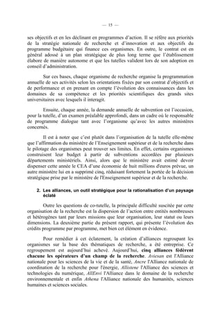 — 15 —

ses objectifs et en les déclinant en programmes d’action. Il se réfère aux priorités
de la stratégie nationale de recherche et d’innovation et aux objectifs du
programme budgétaire qui finance ces organismes. En outre, le contrat est en
général adossé à un plan stratégique de plus long terme que l’établissement
élabore de manière autonome et que les tutelles valident lors de son adoption en
conseil d’administration.
Sur ces bases, chaque organisme de recherche organise la programmation
annuelle de ses activités selon les orientations fixées par son contrat d’objectifs et
de performance et en prenant en compte l’évolution des connaissances dans les
domaines de sa compétence et les priorités scientifiques des grands sites
universitaires avec lesquels il interagit.
Ensuite, chaque année, la demande annuelle de subvention est l’occasion,
pour la tutelle, d’un examen préalable approfondi, dans un cadre où le responsable
de programme dialogue tant avec l’organisme qu’avec les autres ministères
concernés.
Il est à noter que c’est plutôt dans l’organisation de la tutelle elle-même
que l’affirmation du ministère de l’Enseignement supérieur et de la recherche dans
le pilotage des organismes peut trouver ses limites. En effet, certains organismes
construisent leur budget à partir de subventions accordées par plusieurs
départements ministériels. Ainsi, alors que le ministère avait estimé devoir
dispenser cette année le CEA d’une économie de huit millions d'euros prévue, un
autre ministère lui en a supprimé cinq, réduisant fortement la portée de la décision
stratégique prise par le ministère de l'Enseignement supérieur et de la recherche.
2. Les alliances, un outil stratégique pour la rationalisation d’un paysage
éclaté

Outre les questions de co-tutelle, la principale difficulté suscitée par cette
organisation de la recherche est la dispersion de l’action entre entités nombreuses
et hétérogènes tant par leurs missions que leur organisation, leur statut ou leurs
dimensions. La deuxième partie du présent rapport, qui présente l’évolution des
crédits programme par programme, met bien cet élément en évidence.
Pour remédier à cet éclatement, la création d’alliances regroupant les
organismes sur la base des thématiques de recherche, a été entreprise. Ce
regroupement est aujourd’hui achevé. Aujourd’hui, cinq alliances fédèrent
chacune les opérateurs d’un champ de la recherche. Aviesan est l'Alliance
nationale pour les sciences de la vie et de la santé, Ancre l'Alliance nationale de
coordination de la recherche pour l'énergie, Allistene l'Alliance des sciences et
technologies du numérique, AllEnvi l'Alliance dans le domaine de la recherche
environnementale et enfin Athena l'Alliance nationale des humanités, sciences
humaines et sciences sociales.

 
