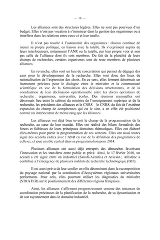 — 16 —

Les alliances sont des structures légères. Elles ne sont pas pourvues d’un
budget. Elles n’ont pas vocation à s’immiscer dans la gestion des organismes ou à
interférer dans les relations entre ceux-ci et leur tutelle.
Il n’est pas touché à l’autonomie des organismes : chacun continue de
mener sa propre politique, en liaison avec la tutelle. Ils s’expriment auprès de
leurs interlocuteurs, notamment l’ANR ou la tutelle, par leur propre voix et non
pas celle de l’alliance dont ils sont membres. Du fait de la pluralité de leurs
champs de recherches, certains organismes sont du reste membres de plusieurs
alliances.
En revanche, elles sont un lieu de concertation qui permet de dégager des
axes pour le développement de la recherche. Elles sont donc des lieux de
rationalisation de l’expression des choix. En ce sens, elles forment désormais un
instrument précieux pour le dialogue entre le ministère et la communauté
scientifique en vue de la formulation des décisions structurantes, et de la
coordination de leur déclinaison opérationnelle entre les divers opérateurs de
recherche : organismes, universités, écoles. Des réunions mensuelles ont
désormais lieu entre le cabinet du ministre de l’enseignement supérieur et de la
recherche, les présidents des alliances et le CNRS – le CNRS, du fait de l’extrême
expansion du champ de compétences qui est le sien, a en effet été positionné
comme un interlocuteur de même rang que les alliances.
Les alliances ont déjà bien investi le champ de la programmation de la
recherche, au cœur de leur mandat. Elles ont réalisé des bilans formalisés des
forces et faiblesses de leurs principaux domaines thématiques. Elles ont élaboré
elles-mêmes pour partie la programmation de ces secteurs. Elles ont aussi toutes
signé des accords cadres avec l’ANR en vue de la définition des programmes de
celle-ci, et joué un rôle central dans sa programmation pour 2014.
Plusieurs alliances ont aussi déjà entrepris des démarches favorisant
l’innovation et les transferts entre public et privé. Ainsi, le 17 février 2010, un
accord a été signé entre un industriel (Sanofi-Aventis) et Aviesan ; Allistène a
contribué à l’émergence de plusieurs instituts de recherche technologique (IRT).
Il est aussi prévu de leur confier un rôle déterminant dans la recomposition
du paysage national par la constitution d’écosystèmes régionaux universitaires
performants. Pour cela, elles pourront utiliser les diagnostics du ministère
(STRATER) sur le positionnement des différentes régions françaises.
Ainsi, les alliances s’affirment progressivement comme des instances de
coordination précieuses de la planification de la recherche, de sa dynamisation et
de son rayonnement dans le domaine industriel.

 