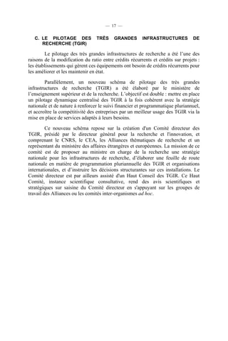— 17 —

C. LE PILOTAGE DES
RECHERCHE (TGIR)

TRÈS

GRANDES

INFRASTRUCTURES

DE

Le pilotage des très grandes infrastructures de recherche a été l’une des
raisons de la modification du ratio entre crédits récurrents et crédits sur projets :
les établissements qui gèrent ces équipements ont besoin de crédits récurrents pour
les améliorer et les maintenir en état.
Parallèlement, un nouveau schéma de pilotage des très grandes
infrastructures de recherche (TGIR) a été élaboré par le ministère de
l’enseignement supérieur et de la recherche. L’objectif est double : mettre en place
un pilotage dynamique centralisé des TGIR à la fois cohérent avec la stratégie
nationale et de nature à renforcer le suivi financier et programmatique pluriannuel,
et accroître la compétitivité des entreprises par un meilleur usage des TGIR via la
mise en place de services adaptés à leurs besoins.
Ce nouveau schéma repose sur la création d'un Comité directeur des
TGIR, présidé par le directeur général pour la recherche et l'innovation, et
comprenant le CNRS, le CEA, les Alliances thématiques de recherche et un
représentant du ministère des affaires étrangères et européennes. La mission de ce
comité est de proposer au ministre en charge de la recherche une stratégie
nationale pour les infrastructures de recherche, d’élaborer une feuille de route
nationale en matière de programmation pluriannuelle des TGIR et organisations
internationales, et d’instruire les décisions structurantes sur ces installations. Le
Comité directeur est par ailleurs assisté d'un Haut Conseil des TGIR. Ce Haut
Comité, instance scientifique consultative, rend des avis scientifiques et
stratégiques sur saisine du Comité directeur en s'appuyant sur les groupes de
travail des Alliances ou les comités inter-organismes ad hoc.

 