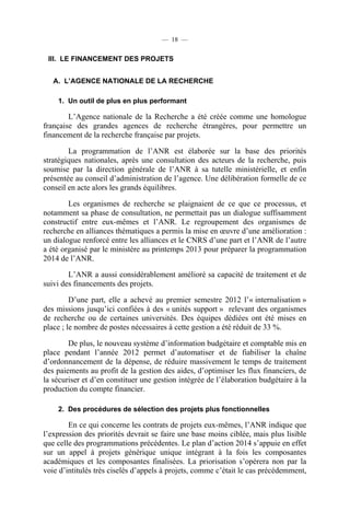 — 18 —

III. LE FINANCEMENT DES PROJETS
A. L’AGENCE NATIONALE DE LA RECHERCHE
1. Un outil de plus en plus performant

L’Agence nationale de la Recherche a été créée comme une homologue
française des grandes agences de recherche étrangères, pour permettre un
financement de la recherche française par projets.
La programmation de l’ANR est élaborée sur la base des priorités
stratégiques nationales, après une consultation des acteurs de la recherche, puis
soumise par la direction générale de l’ANR à sa tutelle ministérielle, et enfin
présentée au conseil d’administration de l’agence. Une délibération formelle de ce
conseil en acte alors les grands équilibres.
Les organismes de recherche se plaignaient de ce que ce processus, et
notamment sa phase de consultation, ne permettait pas un dialogue suffisamment
constructif entre eux-mêmes et l’ANR. Le regroupement des organismes de
recherche en alliances thématiques a permis la mise en œuvre d’une amélioration :
un dialogue renforcé entre les alliances et le CNRS d’une part et l’ANR de l’autre
a été organisé par le ministère au printemps 2013 pour préparer la programmation
2014 de l’ANR.
L’ANR a aussi considérablement amélioré sa capacité de traitement et de
suivi des financements des projets.
D’une part, elle a achevé au premier semestre 2012 l’« internalisation »
des missions jusqu’ici confiées à des « unités support » relevant des organismes
de recherche ou de certaines universités. Des équipes dédiées ont été mises en
place ; le nombre de postes nécessaires à cette gestion a été réduit de 33 %.
De plus, le nouveau système d’information budgétaire et comptable mis en
place pendant l’année 2012 permet d’automatiser et de fiabiliser la chaîne
d’ordonnancement de la dépense, de réduire massivement le temps de traitement
des paiements au profit de la gestion des aides, d’optimiser les flux financiers, de
la sécuriser et d’en constituer une gestion intégrée de l’élaboration budgétaire à la
production du compte financier.
2. Des procédures de sélection des projets plus fonctionnelles

En ce qui concerne les contrats de projets eux-mêmes, l’ANR indique que
l’expression des priorités devrait se faire une base moins ciblée, mais plus lisible
que celle des programmations précédentes. Le plan d’action 2014 s’appuie en effet
sur un appel à projets générique unique intégrant à la fois les composantes
académiques et les composantes finalisées. La priorisation s’opérera non par la
voie d’intitulés très ciselés d’appels à projets, comme c’était le cas précédemment,

 