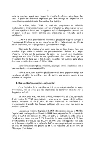 — 19 —

mais par un choix opéré avec l’appui de comités de pilotage scientifique. Les
choix, à partir des demandes exprimées par l’État stratège et l’expression des
capacités remontant du terrain, devraient en être facilités.
Par ailleurs, selon l’ANR, le suivi des programmes de recherche
fondamentale « programmes blancs » devrait s’effectuer de plus en plus sur des
périodes supérieures à trois ans. Le rapporteur spécial doit cependant constater que
ce projet n’est pas encore parvenu aux organismes de recherche qu’il a
auditionnés.
L’ANR a enfin profondément réformé sa procédure d’appels à projets à
l’occasion de l’élaboration de son plan d’action 2014. Celle-ci était très décriée
par les chercheurs, qui se plaignaient d’y passer trop de temps.
Désormais, la sélection d’un projet aura lieu en deux temps. Dans une
première étape seront examinées des pré-propositions, limitées à 5 pages.
L’analyse portera sur la pertinence du projet par rapport aux orientations
stratégiques du plan d’action et aux qualifications des consortiums qui les
présentent. Sur la base des 7 000 dossiers présentés l’an dernier, cette phase
devrait en pré-sélectionner entre 2 500 et 3 000.
Dans une deuxième phase seulement, les projets seront sélectionnés sur la
base des dossiers complets et détaillés.
Selon l’ANR, cette nouvelle procédure devrait faire gagner du temps aux
chercheurs et offrir de meilleurs taux de succès aux dossiers admis à une
présentation complète.
3. Des crédits d’intervention en diminution

Cette évolution de la procédure ne doit cependant pas occulter un aspect
préoccupant, mis en avant par les organismes de recherche entendus par le
Rapporteur spécial.
En 2014, avec 575,15 millions d'euros, contre 656,15 en 2013, les crédits
d’intervention de l’ANR seront réduits – avant mise en réserve – de 81 millions
d'euros, autrement dit de 12,34 %. Si cette diminution est conforme à la
programmation triennale des finances publique, elle n’en pose pas moins de
plusieurs questions.
La première concerne la place de l’ANR elle-même au sein de la MIRES.
Depuis 2006, tandis que les crédits de la MIRES ont progressé de 24 %, les crédits
versés à l’ANR ont diminué de 30 %. En 2014, la subvention nette versée à
l’ANR ne représente plus que 2,2 % des crédits de paiement de la MIRES, hors
investissements d’avenir, au lieu de 3,9 % en 2006. Dans son rapport de juin 2013
sur le financement public de la recherche, la Cour des comptes signale au contraire
un taux de financement sur projets de 56 % au Royaume-Uni et de 44 % en
Allemagne (État fédéral).

 
