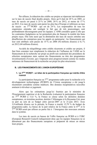 — 20 —

Par ailleurs, la réduction des crédits sur projets se répercute inévitablement
sur le taux de succès final desdits projets. Alors qu’il était de 28 % en 2005, ce
taux de succès est passé à 25 % en 2008, 20 % en 2012, et moins de 17 %
en 2013. Ces taux de succès sont parmi les plus bas d’Europe et inférieurs au taux
de succès au 7ème PCRD qui est de 24 %. Les responsables de tous les
organismes entendus ont souligné le fait que de tels pourcentages sont
profondément décourageants pour les équipes. L’ANR considère quant à elle que
les contraintes budgétaires ne lui permettent plus de financer la totalité des bons
projets reçus. Elle note aussi que la diminution des taux de succès entraîne une
désaffection des entreprises pour les appels en partenariat : les financements qui
leur sont attribués sont passés de 15 % en 2008 (92 millions d'euros) à 8,1 %
en 2012 (44 millions d'euros).
Au-delà du rééquilibrage entre crédits récurrents et crédits sur projets, il
faut bien constater tout simplement la réduction de l’influence de l’ANR sur le
financement de la recherche sur projet au profit non seulement des procédures de
sélection européennes mais surtout des financements au titre des programmes
investissements d’avenir, qui s’imposent ainsi progressivement comme les modes
nationaux de financement de la recherche sur projet les plus structurants.
B. LES FINANCEMENTS DE L’UNION EUROPÉENNE
1. Le 7ème PCRDT : un bilan de la participation française qui mérite d’être
nuancé

La participation française au 7ème programme-cadre pour la recherche et le
développement technologique (PCRDT) de l’Union européenne a été jusqu’à
récemment considérée comme médiocre. Des données récapitulatives nouvelles
amènent à réévaluer ce jugement.
Alors que les estimations jusqu’ici fournies par le ministère de
l'Enseignement supérieur et de la Recherche évaluaient la participation française
au 7ème PCRD à 11,6 %, la France se classe selon les dernières données
européennes, en troisième position, derrière l’Allemagne et le Royaume-Uni, pour
sa part au sein de ce budget entre janvier 2007 et le 21 juin 2013. Avec
3,9 milliards d'euros sur la période, la France a touché 12,79 % du budget du
programme-cadre. La baisse de la part relative de la France entre le 6ème et le
7ème PCRD serait par ailleurs en partie liée à l’émergence des nouveaux entrants
dans le système.
Les taux de succès en hausse de l’offre française au PCRD et à l’ERC
(European Research Council) indiqueraient donc que les équipes françaises ne se
détournent pas des financements européens et préparent de mieux en mieux
leurs projets.

 