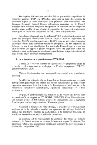 — 21 —

Sur ce point, le Rapporteur spécial se félicite que plusieurs organismes de
recherche, comme l’INRA ou l’INSERM, aient mis au point des sessions de
formation auprès de leurs chercheurs pour présenter leurs candidatures aux
European Research Council Grants, subventions accordées par le Conseil
européen de la recherche auxquelles peut postuler un chercheur tout au long de sa
carrière, avec, semble-t-il des résultats très positifs : la France est la deuxième
nation pour ses succès aux subventions de l’ERC après le Royaume-Uni.
Par ailleurs, il apparaît que les aides du PCRD se distribuent comme suit
parmi les principaux bénéficiaires français : 50,50 % pour les organismes de
recherche, 26,23 % pour les entreprises et 14,59 % pour les universités. La marge
de progrès se situe donc clairement du côté des entreprises. Une part importante de
la baisse est due à une désaffection des industriels. Il semble que le retour sur
investissement des appels à projets européens ayant été jugé trop faible, les
industriels aient préféré concourir au financement du fonds unique interministériel
et au crédit d’impôt en faveur de la recherche.
2. La préparation de la participation au 8ème PCRDT

L’année 2014 va voir l’entrée en vigueur du 8ème programme cadre de
recherche et développement technologique de l’Union européenne (PCRDT),
dénommé Horizon 2020.
Horizon 2020 constitue une remarquable opportunité pour la recherche
française.
En effet, les trois priorités sur lesquelles ses financements sont recentrés
correspondent pleinement aux attentes des acteurs français telles qu’elles se sont
exprimées notamment lors des Assises de l’enseignement supérieur et de la
recherche : « excellence scientifique », « primauté industrielle » et « défis
sociétaux ».
De plus, et conformément aux demandes de la France, ses moyens sont
accrus de 40 % par rapport au 7ème PCRDT (2007-2013). C’est désormais entre
700 millions d'euros et 800 millions d'euros de financements que la recherche
française peut espérer chaque année de l’Union européenne.
Assumant la fonction de l’État stratège, le ministère de l’enseignement
supérieur et de la recherche a conduit des opérations de pilotage destinées à
donner les meilleures chances de participation à la recherche française, en
améliorant sa coordination avec la recherche européenne.
La première est le renforcement du dispositif des points de contacts
nationaux, de façon à soutenir les porteurs de nouveaux projets. Ce dispositif fait
désormais l’objet d’une coordination stratégique nationale. Le nouveau réseau a
été lancé le 18 septembre 2013.

 