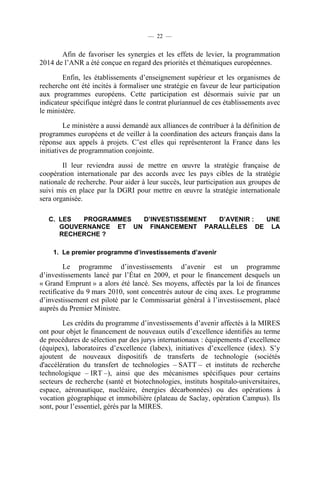 — 22 —

Afin de favoriser les synergies et les effets de levier, la programmation
2014 de l’ANR a été conçue en regard des priorités et thématiques européennes.
Enfin, les établissements d’enseignement supérieur et les organismes de
recherche ont été incités à formaliser une stratégie en faveur de leur participation
aux programmes européens. Cette participation est désormais suivie par un
indicateur spécifique intégré dans le contrat pluriannuel de ces établissements avec
le ministère.
Le ministère a aussi demandé aux alliances de contribuer à la définition de
programmes européens et de veiller à la coordination des acteurs français dans la
réponse aux appels à projets. C’est elles qui représenteront la France dans les
initiatives de programmation conjointe.
Il leur reviendra aussi de mettre en œuvre la stratégie française de
coopération internationale par des accords avec les pays cibles de la stratégie
nationale de recherche. Pour aider à leur succès, leur participation aux groupes de
suivi mis en place par la DGRI pour mettre en œuvre la stratégie internationale
sera organisée.
C. LES
PROGRAMMES
D’INVESTISSEMENT
D’AVENIR :
UNE
GOUVERNANCE ET UN FINANCEMENT PARALLÈLES DE LA
RECHERCHE ?
1. Le premier programme d’investissements d’avenir

Le programme d’investissements d’avenir est un programme
d’investissements lancé par l’État en 2009, et pour le financement desquels un
« Grand Emprunt » a alors été lancé. Ses moyens, affectés par la loi de finances
rectificative du 9 mars 2010, sont concentrés autour de cinq axes. Le programme
d’investissement est piloté par le Commissariat général à l’investissement, placé
auprès du Premier Ministre.
Les crédits du programme d’investissements d’avenir affectés à la MIRES
ont pour objet le financement de nouveaux outils d’excellence identifiés au terme
de procédures de sélection par des jurys internationaux : équipements d’excellence
(équipex), laboratoires d’excellence (labex), initiatives d’excellence (idex). S’y
ajoutent de nouveaux dispositifs de transferts de technologie (sociétés
d'accélération du transfert de technologies – SATT – et instituts de recherche
technologique – IRT –), ainsi que des mécanismes spécifiques pour certains
secteurs de recherche (santé et biotechnologies, instituts hospitalo-universitaires,
espace, aéronautique, nucléaire, énergies décarbonnées) ou des opérations à
vocation géographique et immobilière (plateau de Saclay, opération Campus). Ils
sont, pour l’essentiel, gérés par la MIRES.

 