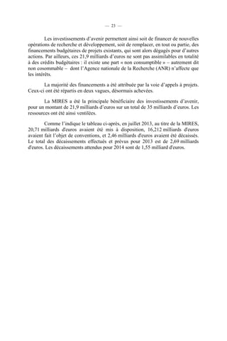 — 23 —

Les investissements d’avenir permettent ainsi soit de financer de nouvelles
opérations de recherche et développement, soit de remplacer, en tout ou partie, des
financements budgétaires de projets existants, qui sont alors dégagés pour d’autres
actions. Par ailleurs, ces 21,9 milliards d’euros ne sont pas assimilables en totalité
à des crédits budgétaires : il existe une part « non consumptible » – autrement dit
non cosommable – dont l’Agence nationale de la Recherche (ANR) n’affecte que
les intérêts.
La majorité des financements a été attribuée par la voie d’appels à projets.
Ceux-ci ont été répartis en deux vagues, désormais achevées.
La MIRES a été la principale bénéficiaire des investissements d’avenir,
pour un montant de 21,9 milliards d’euros sur un total de 35 milliards d’euros. Les
ressources ont été ainsi ventilées.
Comme l’indique le tableau ci-après, en juillet 2013, au titre de la MIRES,
20,71 milliards d'euros avaient été mis à disposition, 16,212 milliards d'euros
avaient fait l’objet de conventions, et 2,46 milliards d'euros avaient été décaissés.
Le total des décaissements effectués et prévus pour 2013 est de 2,69 milliards
d'euros. Les décaissements attendus pour 2014 sont de 1,55 milliard d'euros.

 