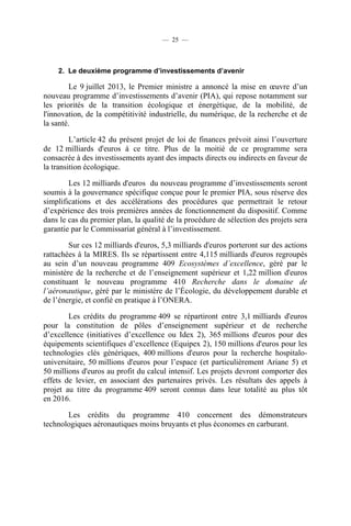 — 25 —

2. Le deuxième programme d’investissements d’avenir

Le 9 juillet 2013, le Premier ministre a annoncé la mise en œuvre d’un
nouveau programme d’investissements d’avenir (PIA), qui repose notamment sur
les priorités de la transition écologique et énergétique, de la mobilité, de
l'innovation, de la compétitivité industrielle, du numérique, de la recherche et de
la santé.
L’article 42 du présent projet de loi de finances prévoit ainsi l’ouverture
de 12 milliards d'euros à ce titre. Plus de la moitié de ce programme sera
consacrée à des investissements ayant des impacts directs ou indirects en faveur de
la transition écologique.
Les 12 milliards d'euros du nouveau programme d’investissements seront
soumis à la gouvernance spécifique conçue pour le premier PIA, sous réserve des
simplifications et des accélérations des procédures que permettrait le retour
d’expérience des trois premières années de fonctionnement du dispositif. Comme
dans le cas du premier plan, la qualité de la procédure de sélection des projets sera
garantie par le Commissariat général à l’investissement.
Sur ces 12 milliards d'euros, 5,3 milliards d'euros porteront sur des actions
rattachées à la MIRES. Ils se répartissent entre 4,115 milliards d'euros regroupés
au sein d’un nouveau programme 409 Ecosystèmes d’excellence, géré par le
ministère de la recherche et de l’enseignement supérieur et 1,22 million d'euros
constituant le nouveau programme 410 Recherche dans le domaine de
l’aéronautique, géré par le ministère de l’Écologie, du développement durable et
de l’énergie, et confié en pratique à l’ONERA.
Les crédits du programme 409 se répartiront entre 3,1 milliards d'euros
pour la constitution de pôles d’enseignement supérieur et de recherche
d’excellence (initiatives d’excellence ou Idex 2), 365 millions d'euros pour des
équipements scientifiques d’excellence (Equipex 2), 150 millions d'euros pour les
technologies clés génériques, 400 millions d'euros pour la recherche hospitalouniversitaire, 50 millions d'euros pour l’espace (et particulièrement Ariane 5) et
50 millions d'euros au profit du calcul intensif. Les projets devront comporter des
effets de levier, en associant des partenaires privés. Les résultats des appels à
projet au titre du programme 409 seront connus dans leur totalité au plus tôt
en 2016.
Les crédits du programme 410 concernent des démonstrateurs
technologiques aéronautiques moins bruyants et plus économes en carburant.

 