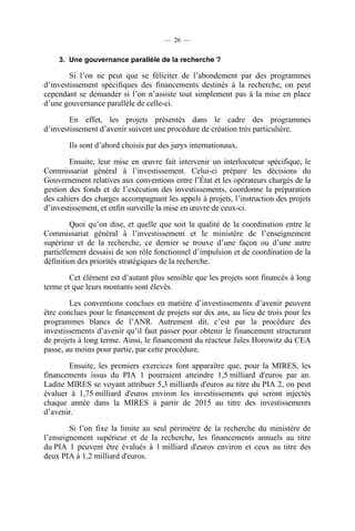 — 26 —

3. Une gouvernance parallèle de la recherche ?

Si l’on ne peut que se féliciter de l’abondement par des programmes
d’investissement spécifiques des financements destinés à la recherche, on peut
cependant se demander si l’on n’assiste tout simplement pas à la mise en place
d’une gouvernance parallèle de celle-ci.
En effet, les projets présentés dans le cadre des programmes
d’investissement d’avenir suivent une procédure de création très particulière.
Ils sont d’abord choisis par des jurys internationaux.
Ensuite, leur mise en œuvre fait intervenir un interlocuteur spécifique, le
Commissariat général à l’investissement. Celui-ci prépare les décisions du
Gouvernement relatives aux conventions entre l’État et les opérateurs chargés de la
gestion des fonds et de l’exécution des investissements, coordonne la préparation
des cahiers des charges accompagnant les appels à projets, l’instruction des projets
d’investissement, et enfin surveille la mise en œuvre de ceux-ci.
Quoi qu’on dise, et quelle que soit la qualité de la coordination entre le
Commissariat général à l’investissement et le ministère de l’enseignement
supérieur et de la recherche, ce dernier se trouve d’une façon ou d’une autre
partiellement dessaisi de son rôle fonctionnel d’impulsion et de coordination de la
définition des priorités stratégiques de la recherche.
Cet élément est d’autant plus sensible que les projets sont financés à long
terme et que leurs montants sont élevés.
Les conventions conclues en matière d’investissements d’avenir peuvent
être conclues pour le financement de projets sur dix ans, au lieu de trois pour les
programmes blancs de l’ANR. Autrement dit, c’est par la procédure des
investissements d’avenir qu’il faut passer pour obtenir le financement structurant
de projets à long terme. Ainsi, le financement du réacteur Jules Horowitz du CEA
passe, au moins pour partie, par cette procédure.
Ensuite, les premiers exercices font apparaître que, pour la MIRES, les
financements issus du PIA 1 pourraient atteindre 1,5 milliard d'euros par an.
Ladite MIRES se voyant attribuer 5,3 milliards d'euros au titre du PIA 2, on peut
évaluer à 1,75 milliard d'euros environ les investissements qui seront injectés
chaque année dans la MIRES à partir de 2015 au titre des investissements
d’avenir.
Si l’on fixe la limite au seul périmètre de la recherche du ministère de
l’enseignement supérieur et de la recherche, les financements annuels au titre
du PIA 1 peuvent être évalués à 1 milliard d'euros environ et ceux au titre des
deux PIA à 1,2 milliard d'euros.

 
