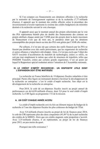 — 27 —

Si l’on compare ces financements aux dotations affectées à la recherche
par le ministère de l'enseignement supérieur et de la recherche (7,77 milliards
d'euros), il apparaît que le montant des crédits affectés selon la procédure des
investissements d’avenir représente le sixième des crédits budgétaires du ministère
destinés à la recherche suivant la voie classique.
Il apparaît aussi que le montant annuel des projets sélectionnés par la voie
des PIA représentera bientôt plus du double des financements des contrats sur
projets attribués chaque année par l’ANR pour des projets dont la durée maximum
de financement n’est que de trois ans, le paradoxe étant que les dotations
consumptibles des projets lancés au titre des PIA sont gérées par l’ANR elle-même.
Par ailleurs, il n’est pas sûr que certains des outils financés par les PIA ne
fassent pas doublon avec des outils préexistants, que les organismes de recherche
et autres alliances s’attachent à développer. Ainsi, il n’est pas exclu que l’objet des
SATT (sociétés d’accélération du transfert de technologie), créées ex nihilo, ne
soit pas tout simplement le même que celui de structures de transferts, telles que
INSERM Transfert, créées par certains grands organismes. C’est un point sur
lequel le Rapporteur spécial souhaitait attirer l’attention de l’Assemblée nationale.
IV. LE CRÉDIT D’IMPÔT RECHERCHE : UN DISPOSITIF UTILE DONT
L’EXPANSION DOIT ÊTRE MAÎTRISÉE

La recherche en France bénéficie de 19 dépenses fiscales rattachées à titre
principal. Parmi elles figure un instrument destiné à favoriser le développement de
la recherche en entreprise : c’est le crédit d’impôt recherche. Son objet est le
développement de la recherche en entreprise.
Pour 2014, le coût de ces dépenses fiscales inscrit au projet annuel de
performances est de 6,638 milliards d'euros, dont 5,8 pour le seul crédit d’impôt
recherche. Le CIR figure au programme 172 de la mission.
A. UN COÛT CHAQUE ANNÉE ACCRU

Le crédit d’impôt recherche est à la fois un élément majeur du budget de la
recherche et l’une des dépenses fiscales les plus coûteuses du budget de l’État.
Avec 5,8 milliards d'euros inscrits au projet de loi de finances pour 2014,
le coût du CIR représente plus des deux cinquièmes (41,49 %) de la part recherche
des crédits de la MIRES. Alors que ces crédits stagnent, cette proportion s’accroît.
Avec 3,35 milliards d'euros, il en représentait, au projet de loi de finances
pour 2013, un peu moins du quart.
Pourquoi une telle croissance ?

 
