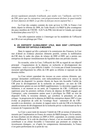 — 29 —

devrait rapidement atteindre 6 milliards, puis tendre vers 7 milliards, soit 0,4 %
du PIB, parce que les entreprises vont progressivement déclarer la quasi-totalité
de leurs dépenses de R&D, ce qu’elles ne font pas encore aujourd’hui. »
La Cour des comptes constate du reste qu’avec le CIR, la France s’est
dotée, depuis la réforme de 2008, de l’aide fiscale à la R&D la plus avantageuse
des pays membres de l’OCDE : 0,26 % du PIB, loin devant le Canada, qui occupe
la deuxième place avec 0,21 %.
Une telle expansion amène à s’interroger sur les modalités de l’efficacité
du CIR et sur son pilotage par l’État.
B. UN DISPOSITIF GLOBALEMENT UTILE, MAIS DONT L’EFFICACITÉ
PRÉCISE EST DIFFICILE À MESURER

Dans le rapport qu’elle a présenté à la commission des Finances, la Cour
met d’abord en évidence plusieurs éléments positifs, comme la mobilisation
du CIR dans le cadre des plans de relance de 2008 et 2009, qui a permis aux
entreprises de disposer immédiatement de liquidités dans une période cruciale.
En revanche, selon la Cour, l’efficacité du CIR au regard de son objectif
principal – l’augmentation de la dépense en recherche et développement des
entreprises – reste à ce jour difficile à établir : il n’existe pas d’étude économique
mesurant spécifiquement les effets du CIR après sa réforme et reposant sur des
données réelles.
La Cour retient cependant des travaux en cours certains éléments, qui,
quoique demandant confirmation, sont indiscutablement utiles à la mesure de
l’efficacité du dispositif. Le premier illustre de façon très favorable l’utilité du
CIR pour le développement de la recherche en entreprise : un euro de CIR
supplémentaire génère un euro de R&D supplémentaire. Le deuxième suggère une
limitation, à un moment ou un autre, de l’expansion du CIR : l’efficacité est
supérieure pour les premiers millions d’euros de dépense de R&D engagés par
l’entreprise ; cette constatation amène aussi à privilégier les PME au sein du
dispositif. Enfin, le troisième élément, qui corrobore le précédent, est plus
critique : la progression de la dépense de R&D des entreprises depuis 2007 n’a pas
évolué en proportion de celle de l’avantage fiscal – autrement dit du CIR –
accordé à ces dernières ; en résumé, le rapport entre le coût du CIR et le bénéfice
attendu en termes de développement de la recherche privée va décroissant au fur et
à mesure de l’expansion du CIR.
La Cour a aussi tenté de mesurer l’intérêt du CIR en termes d’attractivité,
mesurée par l’implantation en France de centres de R&D étrangers. En la matière,
de bons résultats ont été obtenus en 2009 et 2010 ; cependant, on constate ensuite
un essoufflement. Si le coût du chercheur a baissé, c’est un ensemble d’éléments
contribuant à un climat favorable à l’innovation que prennent en compte les
investisseurs étrangers ; or, d’après les comparaisons internationales, la France
n’est guère performante de ce point de vue.

 