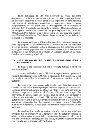 — 30 —

Enfin, l’efficacité du CIR peut s’apprécier au regard des autres
composantes de la fiscalité des entreprises. Sur ce point, la Cour note que l’impôt
sur les sociétés singularise la France par un taux d’imposition des bénéfices élevé,
mais assorti de nombreuses exemptions et exceptions. Dans ce cadre,
indépendamment de son intérêt pour le développement de la recherche en
entreprise, le CIR équivaut à une baisse de la fiscalité, ciblée principalement sur
les entreprises industrielles, c’est-à-dire les plus exposées à la concurrence
internationale. Pour la Cour, toute réflexion sur le CIR doit donc être intégrée à
une réflexion d’ensemble sur l’évolution de l’impôt sur les sociétés, sa lisibilité, sa
cohérence et sa neutralité.
La situation créée par le CIR est donc complexe. Utile, mais sans qu’on
sache trop jusqu’où, au développement de la recherche au sein des entreprises,
le CIR est aussi un instrument destiné à atténuer, pour les entreprises les plus
développées technologiquement, une fiscalité dont le taux nominal est supérieur
au taux moyen des partenaires de la France. On sort alors clairement du champ
d’analyse du présent rapport spécial.
C. UNE EXPANSION FUTURE LOURDE DE PERTURBATIONS POUR LA
RECHERCHE ?

Le risque d’une pression du CIR sur la recherche publique n’en est pour
autant pas moins réel.
Avec sept milliards d’euros, le CIR devrait progressivement représenter la
moitié de la part recherche de la MIRES, et l’équivalent de l’ensemble de la part
« recherche » des crédits du ministère de l’enseignement supérieur et de la
recherche.
En termes de gouvernance, cela signifie que, hors investissements
d’avenir, un tiers de la dépense publique consentie au profit de la recherche a
vocation à échapper entièrement au pilotage de l’État, et tout particulièrement du
ministère chargé de la recherche. Il n’est en effet pas question que l’État
intervienne, de quelque façon que ce soit, pour ne serait-ce qu’influencer la
recherche des entreprises ; celles-ci, CIR ou pas, sont maîtresses de leurs
recherches et doivent le rester. Les crédits budgétaires destinés à la recherche ont
donc rapidement vocation à ne plus représenter que les deux tiers de l’effort public
en faveur de la recherche, et ceux gérés sous la tutelle du seul ministère un tiers
seulement.
Le monde de la recherche va aussi être amené à constater que se crée une
asymétrie dans le financement de la recherche, seule la recherche publique sur
crédits budgétaires étant soumise à des restrictions de financement : alors que le
coût du CIR est chaque année réévalué à la hausse, les crédits budgétaires destinés
à la recherche sont cette année en légère diminution.

 