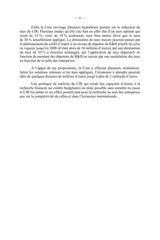 — 32 —

Enfin la Cour envisage plusieurs hypothèses portant sur la réduction du
taux du CIR. Plusieurs études qu’elle cite font en effet état d’un taux optimal qui
serait de 15 %, voire de 10 % seulement, taux bien moins élevé que le taux
de 30 % actuellement appliqué. La diminution du taux moyen pourrait passer par
le plafonnement du crédit d’impôt à un niveau de dépense de R&D proche de celui
en vigueur jusqu’en 2008 (il était alors de 16 millions d’euros), par une diminution
du taux de 30 % à structure inchangée, par l’application de taux dégressifs en
fonction du montant des dépenses de R&D ou encore par une modulation des taux
en fonction de la taille des entreprises.
À l’appui de ses propositions, la Cour a effectué plusieurs simulations.
Selon les solutions retenues et les taux appliqués, l’économie à attendre pourrait
aller de quelques dizaines de millions d’euros jusqu’à plus de 2 milliards d’euros.
Une politique de maîtrise du CIR qui rende des capacités d’action à la
recherche financée sur crédits budgétaires est donc possible sans remettre en cause
le CIR lui-même et ses effets positifs tant pour la recherche au sein des entreprises
que sur la compétitivité de celles-ci dans l’économie internationale.

 