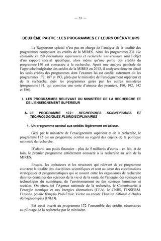 — 33 —

DEUXIÈME PARTIE : LES PROGRAMMES ET LEURS OPÉRATEURS
Le Rapporteur spécial n’est pas en charge de l’analyse de la totalité des
programmes composant les crédits de la MIRES. Ainsi les programmes 231 Vie
étudiante et 150 Formations supérieures et recherche universitaire sont l’objet
d’un rapport spécial spécifique, alors même qu’une partie des crédits du
programme 150 est consacrée à la recherche. Après une analyse générale de
l’approche budgétaire des crédits de la MIRES en 2013, il analysera donc en détail
les seuls crédits des programmes dont l’examen lui est confié, autrement dit les
programmes 172, 187 et 193, gérés par le ministère de l’enseignement supérieur et
de la recherche, puis les programmes gérés par les autres ministères
(programme 191, qui constitue une sorte d’annexe des premiers, 190, 192, 142
et 186).
I. LES PROGRAMMES RELEVANT DU MINISTÈRE DE LA RECHERCHE ET
DE L’ENSEIGNEMENT SUPÉRIEUR
A. LE
PROGRAMME
172 :
RECHERCHES
TECHNOLOGIQUES PLURIDISCIPLINAIRES

SCIENTIFIQUES

ET

1. Un programme central aux crédits légèrement en baisse.

Géré par le ministère de l’enseignement supérieur et de la recherche, le
programme 172 est un programme central au regard des enjeux de la politique
nationale de recherche.
D’abord, son poids financier – plus de 5 milliards d’euros – en fait, et de
loin, le premier programme entièrement consacré à la recherche au sein de la
MIRES.
Ensuite, les opérateurs et les structures qui relèvent de ce programme
couvrent la totalité des disciplines scientifiques et sont au cœur des coordinations
stratégiques et programmatiques qui se nouent entre les organismes de recherche
dans les domaines des sciences de la vie et de la santé, de l’énergie, des sciences et
technologies du numérique, de l’environnement ou des sciences humaines et
sociales. On citera ici l’Agence nationale de la recherche, le Commissariat à
l’énergie atomique et aux énergies alternatives (CEA), le CNRS, l’INSERM,
l’Institut polaire français Paul-Émile Victor ou encore l’Institut national d’études
démographiques (INED).
Est aussi inscrit au programme 172 l’ensemble des crédits nécessaires
au pilotage de la recherche par le ministère.

 