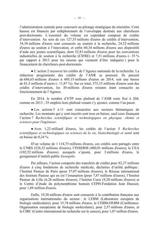 — 35 —

l’administration centrale pour concourir au pilotage stratégique du ministère. Cette
hausse est financée par redéploiement de l’enveloppe destinée aux chercheurs
post-doctorants. L’essentiel du volume est cependant composé de crédits
d’intervention. Au sein de ces 127,55 millions d'euros de crédits d’intervention,
34,38 millions d'euros sont consacrés au soutien à la recherche, 24,52 millions
d'euros au soutien à l’innovation, et enfin 60,34 millions d'euros aux dispositifs
d’aide aux jeunes scientifiques, dont 52,83 millions d'euros pour les conventions
industrielles de soutien à la recherche (CIFRE) et 7,51 millions d'euros (– 35 %
par rapport à 2013 pour les raisons qui viennent d’être indiquées ) pour le
financement de chercheurs post-doctorants.
● L’action 2 recouvre les crédits de l’Agence nationale de la recherche. La
réduction programmée des crédits de l’ANR se poursuit. Ils passent
de 686,65 millions d'euros à 605,15 millions d'euros en 2014, soit une baisse
de 81,5 millions d’euros (- 11,87 %). Sur ce total, 575,15 millions d'euros sont des
crédits d’intervention, les 30 millions d'euros restants étant consacrés au
fonctionnement de l’Agence.
En 2014, le nombre d’ETP sous plafond de l’ANR reste fixé à 204,
comme en 2013 ; 35 emplois hors plafond venant s’y ajouter, comme l’an passé.
● Les actions 5 à 11 sont consacrées aux secteurs thématiques de
recherche. Les montants qui y sont inscrits sont tous en baisse, sauf ceux finançant
l’action 7 Recherches scientifiques et technologiques en physique, chimie et
sciences pour l'ingénieur.
● Avec 1,22 milliard d'euros, les crédits de l’action 5 Recherches
scientifiques et technologiques en sciences de la vie, biotechnologie et santé sont
en baisse de 0,24 %.
D’un volume de 1 114,75 millions d'euros, ces crédits sont partagés entre
le CNRS (528,32 millions d'euros), l’INSERM (480,91 millions d'euros), le CEA
(102,52 millions d'euros), auxquels s’ajoute, pour 3 millions d'euros, le
groupement d’intérêt public Genopôle.
Par ailleurs, l’action comporte des transferts de crédits pour 82,37 millions
d'euros à cinq fondations de recherche médicale, déclarées d’utilité publique :
l’Institut Pasteur de Paris (pour 57,07 millions d'euros), le Réseau international
des Instituts Pasteur qui en est l’émanation (pour 7,87 millions d'euros), l’Institut
Pasteur de Lille (6,26 millions d'euros), l’Institut Curie (9,28 millions d'euros) et
le Centre d’étude du polymorphisme humain CEPH-Fondation Jean Dausset,
pour 1,89 million d'euros.
Enfin, 19,38 millions d'euros sont consacrés à la contribution française aux
organisations internationales du secteur : le LEBM (Laboratoire européen de
biologie moléculaire), pour 15,74 millions d'euros, le CEBM-OEBM (ConférenceOrganisation européenne de biologie moléculaire), pour 2,57 millions d'euros, et
le CIRC (Centre international de recherche sur le cancer), pour 1,07 million d'euros.

 