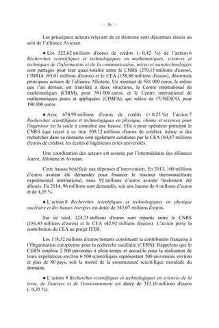 — 36 —

Les principaux acteurs relevant de ce domaine sont désormais réunis au
sein de l’alliance Aviesan.
● Les 522,62 millions d'euros de crédits (– 0,42 %) de l’action 6
Recherches scientifiques et technologiques en mathématiques, sciences et
techniques de l'information et de la communication, micro et nanotechnologies
sont partagés pour leur quasi-totalité entre le CNRS (270,15 millions d'euros),
l’INRIA (93,01 millions d'euros) et le CEA (158,88 millions d'euros), désormais
principaux acteurs de l’alliance Allistene. Un montant de 581 000 euros, le même
que l’an dernier, est transféré à deux structures, le Centre international de
mathématiques (CIRM), pour 391 000 euros, et le Centre international de
mathématiques pures et appliquées (CIMPA), qui relève de l’UNESCO, pour
190 000 euros.
● Avec 674,99 millions d'euros de crédits (+ 0,25 %) l’action 7
Recherches scientifiques et technologiques en physique, chimie et sciences pour
l'ingénieur est la seule à connaître une hausse. Elle a pour opérateur principal le
CNRS (qui reçoit à ce titre 509,12 millions d'euros de crédits), même si des
recherches dans ce domaine sont également conduites par le CEA (69,87 millions
d'euros de crédits), les écoles d’ingénieurs et les universités.
Une coordination des acteurs est assurée par l’intermédiaire des alliances
Ancre, Allistene et Aviesan.
Cette hausse bénéficie aux dépenses d’intervention. En 2013, 100 millions
d’euros avaient été demandés pour financer le réacteur thermonucléaire
expérimental international, mais 92 millions d’euros avaient finalement été
alloués. En 2014, 96 millions sont demandés, soit une hausse de 4 millions d’euros
et de 4,35 %.
● L’action 8 Recherches scientifiques et technologiques en physique
nucléaire et des hautes énergies est dotée de 343,07 millions d'euros.
Sur ce total, 224,75 millions d'euros sont répartis entre le CNRS
(181,83 millions d'euros) et le CEA (42,92 millions d'euros). L’action porte la
contribution du CEA au projet ITER.
Les 118,32 millions d'euros restants constituent la contribution française à
l’Organisation européenne pour la recherche nucléaire (CERN). Rappelons que le
CERN emploie 2 500 personnes à plein-temps et accueille pour la réalisation de
leurs expériences environ 6 500 scientifiques représentant 500 universités environ
et plus de 80 pays, soit la moitié de la communauté scientifique mondiale du
domaine.
● L’action 9 Recherches scientifiques et technologiques en sciences de la
terre, de l'univers et de l'environnement est dotée de 313,10 millions d'euros
(- 0,35 %).

 