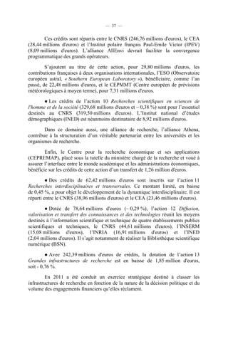 — 37 —

Ces crédits sont répartis entre le CNRS (246,76 millions d'euros), le CEA
(28,44 millions d'euros) et l’Institut polaire français Paul-Emile Victor (IPEV)
(8,09 millions d'euros). L’alliance AllEnvi devrait faciliter la convergence
programmatique des grands opérateurs.
S’ajoutent au titre de cette action, pour 29,80 millions d'euros, les
contributions françaises à deux organisations internationales, l’ESO (Observatoire
européen astral, « Southern European Laboratory »), bénéficiaire, comme l’an
passé, de 22,48 millions d'euros, et le CEPMMT (Centre européen de prévisions
météorologiques à moyen terme), pour 7,31 millions d'euros.
● Les crédits de l’action 10 Recherches scientifiques en sciences de
l'homme et de la société (329,68 millions d'euros et – 0,38 %) sont pour l’essentiel
destinés au CNRS (319,50 millions d'euros). L’Institut national d’études
démographiques (INED) est néanmoins destinataire de 8,92 millions d'euros.
Dans ce domaine aussi, une alliance de recherche, l’alliance Athena,
contribue à la structuration d’un véritable partenariat entre les universités et les
organismes de recherche.
Enfin, le Centre pour la recherche économique et ses applications
(CEPREMAP), placé sous la tutelle du ministère chargé de la recherche et voué à
assurer l’interface entre le monde académique et les administrations économiques,
bénéficie sur les crédits de cette action d’un transfert de 1,26 million d'euros.
● Des crédits de 62,42 millions d'euros sont inscrits sur l’action 11
Recherches interdisciplinaires et transversales. Ce montant limité, en baisse
de 0,45 %, a pour objet le développement de la dynamique interdisciplinaire. Il est
réparti entre le CNRS (38,96 millions d'euros) et le CEA (23,46 millions d'euros).
● Dotée de 78,64 millions d'euros (– 0,29 %), l’action 12 Diffusion,
valorisation et transfert des connaissances et des technologies réunit les moyens
destinés à l’information scientifique et technique de quatre établissements publics
scientifiques et techniques, le CNRS (44,61 millions d'euros), l’INSERM
(15,08 millions d'euros), l’INRIA (16,91 millions d'euros) et l’INED
(2,04 millions d'euros). Il s’agit notamment de réaliser la Bibliothèque scientifique
numérique (BSN).
● Avec 242,39 millions d'euros de crédits, la dotation de l’action 13
Grandes infrastructures de recherche est en baisse de 1,85 million d'euros,
soit - 0,76 %.
En 2011 a été conduit un exercice stratégique destiné à classer les
infrastructures de recherche en fonction de la nature de la décision politique et du
volume des engagements financiers qu’elles réclament.

 