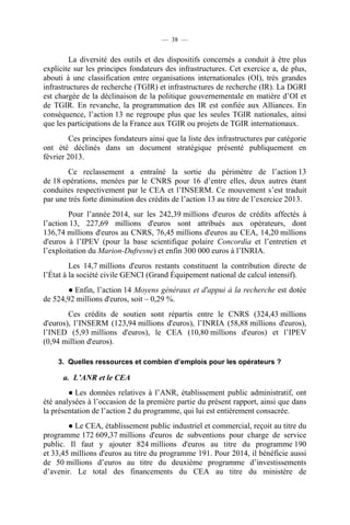 — 38 —

La diversité des outils et des dispositifs concernés a conduit à être plus
explicite sur les principes fondateurs des infrastructures. Cet exercice a, de plus,
abouti à une classification entre organisations internationales (OI), très grandes
infrastructures de recherche (TGIR) et infrastructures de recherche (IR). La DGRI
est chargée de la déclinaison de la politique gouvernementale en matière d’OI et
de TGIR. En revanche, la programmation des IR est confiée aux Alliances. En
conséquence, l’action 13 ne regroupe plus que les seules TGIR nationales, ainsi
que les participations de la France aux TGIR ou projets de TGIR internationaux.
Ces principes fondateurs ainsi que la liste des infrastructures par catégorie
ont été déclinés dans un document stratégique présenté publiquement en
février 2013.
Ce reclassement a entraîné la sortie du périmètre de l’action 13
de 18 opérations, menées par le CNRS pour 16 d’entre elles, deux autres étant
conduites respectivement par le CEA et l’INSERM. Ce mouvement s’est traduit
par une très forte diminution des crédits de l’action 13 au titre de l’exercice 2013.
Pour l’année 2014, sur les 242,39 millions d'euros de crédits affectés à
l’action 13, 227,69 millions d'euros sont attribués aux opérateurs, dont
136,74 millions d'euros au CNRS, 76,45 millions d'euros au CEA, 14,20 millions
d'euros à l’IPEV (pour la base scientifique polaire Concordia et l’entretien et
l’exploitation du Marion-Dufresne) et enfin 300 000 euros à l’INRIA.
Les 14,7 millions d'euros restants constituent la contribution directe de
l’État à la société civile GENCI (Grand Équipement national de calcul intensif).
● Enfin, l’action 14 Moyens généraux et d'appui à la recherche est dotée
de 524,92 millions d'euros, soit – 0,29 %.
Ces crédits de soutien sont répartis entre le CNRS (324,43 millions
d'euros), l’INSERM (123,94 millions d'euros), l’INRIA (58,88 millions d'euros),
l’INED (5,93 millions d'euros), le CEA (10,80 millions d'euros) et l’IPEV
(0,94 million d'euros).
3. Quelles ressources et combien d’emplois pour les opérateurs ?

a. L’ANR et le CEA
● Les données relatives à l’ANR, établissement public administratif, ont
été analysées à l’occasion de la première partie du présent rapport, ainsi que dans
la présentation de l’action 2 du programme, qui lui est entièrement consacrée.
● Le CEA, établissement public industriel et commercial, reçoit au titre du
programme 172 609,37 millions d'euros de subventions pour charge de service
public. Il faut y ajouter 824 millions d'euros au titre du programme 190
et 33,45 millions d'euros au titre du programme 191. Pour 2014, il bénéficie aussi
de 50 millions d’euros au titre du deuxième programme d’investissements
d’avenir. Le total des financements du CEA au titre du ministère de

 