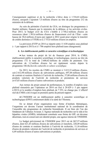 — 39 —

l’enseignement supérieur et de la recherche s’élève donc à 1 516,81 millions
d'euros, auxquels s’ajoutent 7,5 millions d'euros au titre du programme 212 du
ministère de la défense.
Au sein du périmètre d’activité du CEA, on distingue les programmes à
finalité militaire, financés par le ministère de la défense, et les activités civiles.
Pour 2013, le budget civil du CEA s’établit à 2 744,2 millions d'euros en
ressources (dont 1 383,6 millions d'euros de financement civil de l’État – cette
hausse de 38,6 millions d’euros par rapport à 2012 ayant pour origine le transfert
de crédits destinées à l’ITER) et à 2 753,8 millions d'euros en emplois.
La prévision d’ETP en 2014 se répartit entre 11 630 emplois sous plafond
(– 1 par rapport à 2013) et à 1 706 emplois hors plafond (sans changement).
b. Les établissements publics à caractère scientifique et technologique
● Aux termes du projet de loi de finances pour 2014, le CNRS,
établissement public à caractère scientifique et technologique, recevra au titre du
programme 172 le total de 2 600,42 millions de crédits de paiement. Une
subvention de 1,2 million d'euros lui est également versée depuis le
programme 186 Recherche culturelle et culture scientifique.
En 2013, les recettes du CNRS se montent à 3 415,33 millions d'euros,
soit 2 612,94 millions d'euros de subventions publiques, 697,48 millions d'euros
de contrats et soutiens finalisés à l’activité de recherche, 37,88 millions d'euros de
produits valorisés de l’activité de recherche et prestations de services
et 67,03 millions d'euros d’autres subventions et produits.
Aux termes du projet annuel de performances, le nombre d’emplois sous
plafond rémunérés par l’opérateur en 2014 est fixé à 28 629 (– 3 par rapport
à 2013) et le nombre d’emplois hors plafond, de 7 353, ne change pas. L’effectif
réel du CNRS a été évoqué en première partie du présent rapport.
● L’INSERM est un établissement public à caractère scientifique et
technologique (EPST) entièrement dédié à la santé de l’Homme.
En se dotant d’une organisation sous forme d’instituts thématiques,
l’organisme est devenu l’acteur institutionnel national de la coordination de
l’ensemble des programmes de recherche biomédicale. Il est bien sûr l’un des
fondateurs de l’alliance Aviesan. L’Agence nationale de recherches sur le sida et les
hépatites virales (ANRS), initialement constituée sous forme de GIP, est devenue
désormais, tout en conservant son identité propre, une agence interne de l’INSERM.
Le budget prévisionnel de l’INSERM pour 2013 est de 867,57 millions
d'euros, dont 621,43 millions d'euros de subventions et transferts, 228,49 millions
d'euros de contrats et soutiens finalisés à l’activité de recherche, 11,16 millions
d'euros de produits valorisés de l’activité de recherche et prestations de services et
6,49 millions d'euros d’autres subventions et produits.

 
