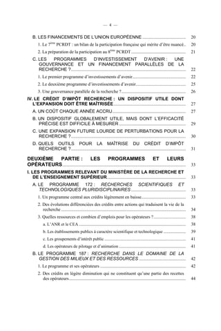 — 4 —

B. LES FINANCEMENTS DE L’UNION EUROPÉENNE .......................................
ème

1. Le 7

PCRDT : un bilan de la participation française qui mérite d’être nuancé..
ème

2. La préparation de la participation au 8

20
20

PCRDT .................................................

21

C. LES
PROGRAMMES
D’INVESTISSEMENT
D’AVENIR :
UNE
GOUVERNANCE ET UN FINANCEMENT PARALLÈLES DE LA
RECHERCHE ? .......................................................................................................

22

1. Le premier programme d’investissements d’avenir ................................................

22

2. Le deuxième programme d’investissements d’avenir.............................................

25

3. Une gouvernance parallèle de la recherche ? ..........................................................

26

IV. LE CRÉDIT D’IMPÔT RECHERCHE : UN DISPOSITIF UTILE DONT
L’EXPANSION DOIT ÊTRE MAÎTRISÉE .................................................................

27

A. UN COÛT CHAQUE ANNÉE ACCRU ..................................................................

27

B. UN DISPOSITIF GLOBALEMENT UTILE, MAIS DONT L’EFFICACITÉ
PRÉCISE EST DIFFICILE À MESURER ............................................................

29

C. UNE EXPANSION FUTURE LOURDE DE PERTURBATIONS POUR LA
RECHERCHE ? .......................................................................................................

30

D. QUELS OUTILS POUR LA MAÎTRISE DU CRÉDIT D’IMPÔT
RECHERCHE ? .......................................................................................................

31

DEUXIÈME
PARTIE :
LES
PROGRAMMES
ET
LEURS
OPÉRATEURS ...............................................................................................................

33

I. LES PROGRAMMES RELEVANT DU MINISTÈRE DE LA RECHERCHE ET
DE L’ENSEIGNEMENT SUPÉRIEUR.......................................................................

33

A. LE PROGRAMME 172 : RECHERCHES SCIENTIFIQUES ET
TECHNOLOGIQUES PLURIDISCIPLINAIRES .................................................

33

1. Un programme central aux crédits légèrement en baisse........................................

33

2. Des évolutions différenciées des crédits entre actions qui traduisent la vie de la
recherche ................................................................................................................

34

3. Quelles ressources et combien d’emplois pour les opérateurs ? .............................

38

a. L’ANR et le CEA ................................................................................................

38

b. Les établissements publics à caractère scientifique et technologique ....................

39

c. Les groupements d’intérêt public .........................................................................

41

d. Les opérateurs de pilotage et d’animation ............................................................

41

B. LE PROGRAMME 187 : RECHERCHE DANS LE DOMAINE DE LA
GESTION DES MILIEUX ET DES RESSOURCES ..........................................

42

1. Le programme et ses opérateurs .............................................................................

42

2. Des crédits en légère diminution qui ne constituent qu’une partie des recettes
des opérateurs .........................................................................................................

44

 