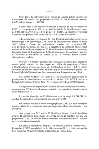 — 40 —

Pour 2014, la subvention pour charge de service public inscrite sur
l’enveloppe de crédits du programme s’établit à 619,92 millions d'euros,
(- 0,53 million d'euros et – 0,09 %).
Compte tenu d’une mesure de transfert d’emplois de post-doctorants en
EPST vers le programme 150, le plafond d’emplois de l’établissement passe
de 6 246 ETP en 2013 à 6 245 ETP en 2014 (– 1 ETP). Le nombre prévisionnel
d’emplois hors plafond serait quant à lui de 2 248, comme l’an dernier.
● Le montant des recettes pour 2013 de l’Institut national de recherche en
informatique et en automatique (INRIA) est de 234,52 millions d'euros. Il inclut
169,51 millions d'euros de subventions inscrites au programme 172,
dont 2,86 millions d'euros au titre de la répartition du dispositif post-doctoral
ministériel. Le solde est composé de 57,48 millions d'euros de contrats et soutiens
finalisés à l’activité de recherche, de 2,62 millions d’euros de produits et l’activité
de recherche et prestations de service, et de 2,04 millions d'euros d’autres
subventions et produits.
Pour 2014, à structure constante et courante, la subvention pour charge de
service public inscrite sur l’enveloppe de crédits du programme s’établit
à 169,11 millions d'euros, en baisse de 0,408 million d'euros (– 0,2 %). Cette
évolution reflète les orientations retenues par le Gouvernement portant sur
l’objectif global d’économies de fonctionnement pour les opérateurs de l’Etat.
Les crédits budgétés sur l’action 13 du programme reconduisent la
participation de l’établissement au sein de la société civile GENCI, prévus à
hauteur de 30 millions d’euros, donc 1 % reviennent à l’INRIA (300 000 euros).
La répartition du dispositif post-doctoral ministériel relevant de l'action 1
du programme 172 (nombre de contrats et crédits correspondants) interviendra au
cours de l'année 2014.
Le plafond d’emplois de l’établissement reste inchangé à 1 794 ETP, le
nombre d’emplois hors plafond devant lui aussi rester à 823.
● L’Institut national d’études démographiques (INED) a pour principale
mission l’étude de la conjoncture démographique nationale et internationale et ses
évolutions.
Son budget pour 2013 est de 22,04 millions d'euros, dont 16,9 millions
d'euros de subvention pour charge de service public et transferts au titre du
programme 172 et 5,04 millions d'euros de contrats et soutiens finalisés à l’activité
de recherche et autres produits.
En 2014, la subvention s’établit à 16,9 millions d'euros (– 41 000 euros).
Le nombre d’ETPT sous plafond est de 208, comme en 2013, et celui des emplois
hors plafond de 48, correspondant à la réalisation de l’année 2012.

 