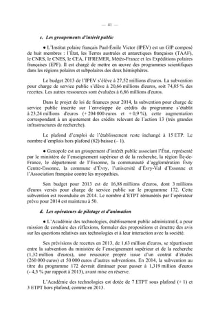 — 41 —

c. Les groupements d’intérêt public
● L’Institut polaire français Paul-Émile Victor (IPEV) est un GIP composé
de huit membres : l’État, les Terres australes et antarctiques françaises (TAAF),
le CNRS, le CNES, le CEA, l’IFREMER, Météo-France et les Expéditions polaires
françaises (EPF). Il est chargé de mettre en œuvre des programmes scientifiques
dans les régions polaires et subpolaires des deux hémisphères.
Le budget 2013 de l’IPEV s’élève à 27,52 millions d'euros. La subvention
pour charge de service public s’élève à 20,66 millions d'euros, soit 74,85 % des
recettes. Les autres ressources sont évaluées à 6,86 millions d'euros.
Dans le projet de loi de finances pour 2014, la subvention pour charge de
service public inscrite sur l’enveloppe de crédits du programme s’établit
à 23,24 millions d'euros (+ 204 000 euros et + 0,9 %), cette augmentation
correspondant à un ajustement des crédits relevant de l’action 13 (très grandes
infrastructures de recherche).
Le plafond d’emploi de l’établissement reste inchangé à 15 ETP. Le
nombre d’emplois hors plafond (82) baisse (– 1).
● Genopole est un groupement d’intérêt public associant l’État, représenté
par le ministère de l’enseignement supérieur et de la recherche, la région Île-deFrance, le département de l’Essonne, la communauté d’agglomération Évry
Centre-Essonne, la commune d’Évry, l’université d’Évry-Val d’Essonne et
l’Association française contre les myopathies.
Son budget pour 2013 est de 16,88 millions d'euros, dont 3 millions
d'euros versés pour charge de service public sur le programme 172. Cette
subvention est reconduite en 2014. Le nombre d’ETPT rémunérés par l’opérateur
prévu pour 2014 est maintenu à 50.
d. Les opérateurs de pilotage et d’animation
● L’Académie des technologies, établissement public administratif, a pour
mission de conduire des réflexions, formuler des propositions et émettre des avis
sur les questions relatives aux technologies et à leur interaction avec la société.
Ses prévisions de recettes en 2013, de 1,63 million d'euros, se répartissent
entre la subvention du ministère de l’enseignement supérieur et de la recherche
(1,32 million d'euros), une ressource propre issue d’un contrat d’études
(260 000 euros) et 50 000 euros d’autres subventions. En 2014, la subvention au
titre du programme 172 devrait diminuer pour passer à 1,319 million d'euros
(- 4,3 % par rapport à 2013), avant mise en réserve.
L’Académie des technologies est dotée de 7 ETPT sous plafond (+ 1) et
3 ETPT hors plafond, comme en 2013.

 