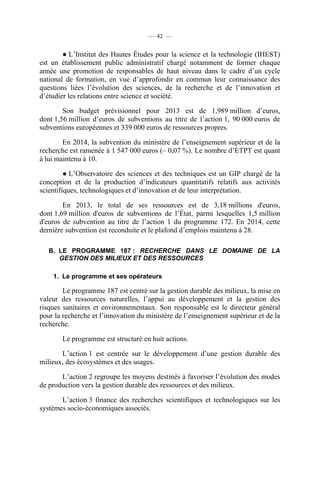 — 42 —

● L’Institut des Hautes Études pour la science et la technologie (IHEST)
est un établissement public administratif chargé notamment de former chaque
année une promotion de responsables de haut niveau dans le cadre d’un cycle
national de formation, en vue d’approfondir en commun leur connaissance des
questions liées l’évolution des sciences, de la recherche et de l’innovation et
d’étudier les relations entre science et société.
Son budget prévisionnel pour 2013 est de 1,989 million d’euros,
dont 1,56 million d’euros de subventions au titre de l’action 1, 90 000 euros de
subventions européennes et 339 000 euros de ressources propres.
En 2014, la subvention du ministère de l’enseignement supérieur et de la
recherche est ramenée à 1 547 000 euros (– 0,07 %). Le nombre d’ETPT est quant
à lui maintenu à 10.
● L’Observatoire des sciences et des techniques est un GIP chargé de la
conception et de la production d’indicateurs quantitatifs relatifs aux activités
scientifiques, technologiques et d’innovation et de leur interprétation.
En 2013, le total de ses ressources est de 3,18 millions d'euros,
dont 1,69 million d'euros de subventions de l’État, parmi lesquelles 1,5 million
d'euros de subvention au titre de l’action 1 du programme 172. En 2014, cette
dernière subvention est reconduite et le plafond d’emplois maintenu à 28.
B. LE PROGRAMME 187 : RECHERCHE DANS LE DOMAINE DE LA
GESTION DES MILIEUX ET DES RESSOURCES
1. Le programme et ses opérateurs

Le programme 187 est centré sur la gestion durable des milieux, la mise en
valeur des ressources naturelles, l’appui au développement et la gestion des
risques sanitaires et environnementaux. Son responsable est le directeur général
pour la recherche et l’innovation du ministère de l’enseignement supérieur et de la
recherche.
Le programme est structuré en huit actions.
L’action 1 est centrée sur le développement d’une gestion durable des
milieux, des écosystèmes et des usages.
L’action 2 regroupe les moyens destinés à favoriser l’évolution des modes
de production vers la gestion durable des ressources et des milieux.
L’action 3 finance des recherches scientifiques et technologiques sur les
systèmes socio-économiques associés.

 