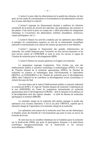 — 43 —

L’action 4 a pour objet les déterminants de la qualité des aliments, de leur
goût, de leur mode de consommation et d’assimilation et des phénomènes associés
aux niveaux individuel et collectif.
L’action 5 regroupe les financements destinés à maîtriser les éléments
constitutifs de la notion de sécurité des individus, des populations, des animaux et
des plantes. Cela inclut la prise en compte des « effets prévisibles du changement
climatique et l’occurrence des phénomènes extrêmes (inondation, sécheresse,
risques géologiques, etc.) ».
L’action 6 finance les activités conduites par les opérateurs pour diffuser
et partager les connaissances acquises au sein de la communauté scientifique
nationale et internationale avec chacun des acteurs qui peuvent en tirer bénéfice.
L’action 7 regroupe le financement des grandes infrastructures de
recherche. Ses crédits financent pour l’essentiel, les trois navires hauturiers et les
trois navires côtiers de l’IFREMER et, pour le reste, les navires et engins de
l’Institut de recherche pour le développement (IRD).
L’action 8 finance les moyens généraux et d’appui à la recherche.
Le programme regroupe 6 opérateurs. Trois d’entre eux sont des
établissements publics à caractère scientifique et technologique (EPST). Il s’agit
de l’Institut national de la recherche agronomique (INRA), de l'Institut de
recherche en sciences et technologies pour l'environnement et l'agriculture
(IRSTEA, ex-CEMAGREF) et de l’Institut de recherche pour le développement
(IRD), dont l’objectif est de contribuer au développement social, économique et
culturel des pays du Sud.
Les trois autres ont le statut d’établissements publics à caractère industriel
et commercial (EPIC). Il s’agit de l’Institut français de recherche l’exploitation de
la mer (IFREMER), du Centre de coopération internationale en recherche
agronomique pour le développement (CIRAD) – dont le domaine d’excellence est
le développement rural des régions chaudes – et enfin du Bureau de recherches
géologiques et minières (BRGM).
Le ministère chargé de la recherche doit parfois partager la tutelle des
opérateurs avec d’autres ministères. C’est le cas pour l’IRSTEA, copiloté par le
ministère chargé de l’agriculture et le ministère chargé de la recherche.
Les opérateurs sont acteurs de la recherche aussi bien sur des thématiques
et finalités issues du Grenelle de l’environnement que pour la mise en œuvre du
Grenelle de la mer.
Ils sont tous les six membres fondateurs de la Fondation pour la recherche
sur la biodiversité (FRB), qui porte la participation française à la plate-forme
scientifique intergouvernementale sur la biodiversité et les services
écosystémiques (IPBES).

 