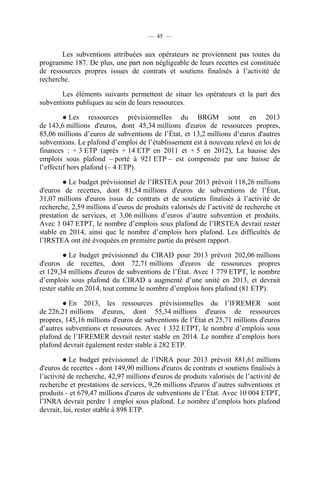 — 45 —

Les subventions attribuées aux opérateurs ne proviennent pas toutes du
programme 187. De plus, une part non négligeable de leurs recettes est constituée
de ressources propres issues de contrats et soutiens finalisés à l’activité de
recherche.
Les éléments suivants permettent de situer les opérateurs et la part des
subventions publiques au sein de leurs ressources.
● Les ressources prévisionnelles du BRGM sont en 2013
de 143,6 millions d'euros, dont 45,34 millions d'euros de ressources propres,
85,06 millions d’euros de subventions de l’État, et 13,2 millions d’euros d'autres
subventions. Le plafond d’emploi de l’établissement est à nouveau relevé en loi de
finances : + 3 ETP (après + 14 ETP en 2011 et + 5 en 2012), La hausse des
emplois sous plafond – porté à 921 ETP – est compensée par une baisse de
l’effectif hors plafond (– 4 ETP).
● Le budget prévisionnel de l’IRSTEA pour 2013 prévoit 118,26 millions
d'euros de recettes, dont 81,54 millions d'euros de subventions de l’État,
31,07 millions d'euros issus de contrats et de soutiens finalisés à l’activité de
recherche, 2,59 millions d’euros de produits valorisés de l’activité de recherche et
prestation de services, et 3,06 millions d’euros d’autre subvention et produits.
Avec 1 047 ETPT, le nombre d’emplois sous plafond de l’IRSTEA devrait rester
stable en 2014, ainsi que le nombre d’emplois hors plafond. Les difficultés de
l’IRSTEA ont été évoquées en première partie du présent rapport.
● Le budget prévisionnel du CIRAD pour 2013 prévoit 202,06 millions
d'euros de recettes, dont 72,71 millions d'euros de ressources propres
et 129,34 millions d'euros de subventions de l’État. Avec 1 779 ETPT, le nombre
d’emplois sous plafond du CIRAD a augmenté d’une unité en 2013, et devrait
rester stable en 2014, tout comme le nombre d’emplois hors plafond (81 ETP).
● En 2013, les ressources prévisionnelles du l’IFREMER sont
de 226,21 millions d'euros, dont 55,34 millions d'euros de ressources
propres, 145,16 millions d'euros de subventions de l’État et 25,71 millions d'euros
d’autres subventions et ressources. Avec 1 332 ETPT, le nombre d’emplois sous
plafond de l’IFREMER devrait rester stable en 2014. Le nombre d’emplois hors
plafond devrait également rester stable à 282 ETP.
● Le budget prévisionnel de l’INRA pour 2013 prévoit 881,61 millions
d'euros de recettes - dont 149,90 millions d'euros de contrats et soutiens finalisés à
l’activité de recherche, 42,97 millions d'euros de produits valorisés de l’activité de
recherche et prestations de services, 9,26 millions d'euros d’autres subventions et
produits - et 679,47 millions d'euros de subventions de l’État. Avec 10 004 ETPT,
l’INRA devrait perdre 1 emploi sous plafond. Le nombre d’emplois hors plafond
devrait, lui, rester stable à 898 ETP.

 