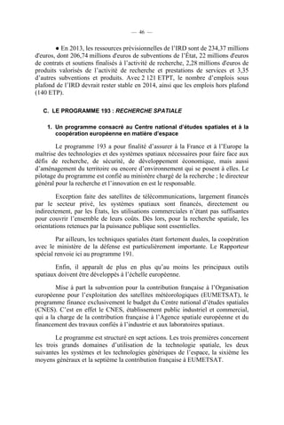 — 46 —

● En 2013, les ressources prévisionnelles de l’IRD sont de 234,37 millions
d'euros, dont 206,74 millions d'euros de subventions de l’État, 22 millions d'euros
de contrats et soutiens finalisés à l’activité de recherche, 2,28 millions d'euros de
produits valorisés de l’activité de recherche et prestations de services et 3,35
d’autres subventions et produits. Avec 2 121 ETPT, le nombre d’emplois sous
plafond de l’IRD devrait rester stable en 2014, ainsi que les emplois hors plafond
(140 ETP).
C. LE PROGRAMME 193 : RECHERCHE SPATIALE
1. Un programme consacré au Centre national d’études spatiales et à la
coopération européenne en matière d’espace

Le programme 193 a pour finalité d’assurer à la France et à l’Europe la
maîtrise des technologies et des systèmes spatiaux nécessaires pour faire face aux
défis de recherche, de sécurité, de développement économique, mais aussi
d’aménagement du territoire ou encore d’environnement qui se posent à elles. Le
pilotage du programme est confié au ministère chargé de la recherche ; le directeur
général pour la recherche et l’innovation en est le responsable.
Exception faite des satellites de télécommunications, largement financés
par le secteur privé, les systèmes spatiaux sont financés, directement ou
indirectement, par les États, les utilisations commerciales n’étant pas suffisantes
pour couvrir l’ensemble de leurs coûts. Dès lors, pour la recherche spatiale, les
orientations retenues par la puissance publique sont essentielles.
Par ailleurs, les techniques spatiales étant fortement duales, la coopération
avec le ministère de la défense est particulièrement importante. Le Rapporteur
spécial renvoie ici au programme 191.
Enfin, il apparaît de plus en plus qu’au moins les principaux outils
spatiaux doivent être développés à l’échelle européenne.
Mise à part la subvention pour la contribution française à l’Organisation
européenne pour l’exploitation des satellites météorologiques (EUMETSAT), le
programme finance exclusivement le budget du Centre national d’études spatiales
(CNES). C’est en effet le CNES, établissement public industriel et commercial,
qui a la charge de la contribution française à l’Agence spatiale européenne et du
financement des travaux confiés à l’industrie et aux laboratoires spatiaux.
Le programme est structuré en sept actions. Les trois premières concernent
les trois grands domaines d’utilisation de la technologie spatiale, les deux
suivantes les systèmes et les technologies génériques de l’espace, la sixième les
moyens généraux et la septième la contribution française à EUMETSAT.

 
