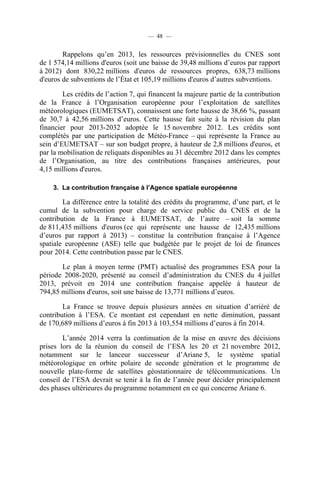 — 48 —

Rappelons qu’en 2013, les ressources prévisionnelles du CNES sont
de 1 574,14 millions d'euros (soit une baisse de 39,48 millions d’euros par rapport
à 2012) dont 830,22 millions d'euros de ressources propres, 638,73 millions
d'euros de subventions de l’État et 105,19 millions d'euros d’autres subventions.
Les crédits de l’action 7, qui financent la majeure partie de la contribution
de la France à l’Organisation européenne pour l’exploitation de satellites
météorologiques (EUMETSAT), connaissent une forte hausse de 38,66 %, passant
de 30,7 à 42,56 millions d’euros. Cette hausse fait suite à la révision du plan
financier pour 2013-2032 adoptée le 15 novembre 2012. Les crédits sont
complétés par une participation de Météo-France – qui représente la France au
sein d’EUMETSAT – sur son budget propre, à hauteur de 2,8 millions d'euros, et
par la mobilisation de reliquats disponibles au 31 décembre 2012 dans les comptes
de l’Organisation, au titre des contributions françaises antérieures, pour
4,15 millions d'euros.
3. La contribution française à l’Agence spatiale européenne

La différence entre la totalité des crédits du programme, d’une part, et le
cumul de la subvention pour charge de service public du CNES et de la
contribution de la France à EUMETSAT, de l’autre – soit la somme
de 811,435 millions d'euros (ce qui représente une hausse de 12,435 millions
d’euros par rapport à 2013) – constitue la contribution française à l’Agence
spatiale européenne (ASE) telle que budgétée par le projet de loi de finances
pour 2014. Cette contribution passe par le CNES.
Le plan à moyen terme (PMT) actualisé des programmes ESA pour la
période 2008-2020, présenté au conseil d’administration du CNES du 4 juillet
2013, prévoit en 2014 une contribution française appelée à hauteur de
794,85 millions d'euros, soit une baisse de 13,771 millions d’euros.
La France se trouve depuis plusieurs années en situation d’arriéré de
contribution à l’ESA. Ce montant est cependant en nette diminution, passant
de 170,689 millions d’euros à fin 2013 à 103,554 millions d’euros à fin 2014.
L’année 2014 verra la continuation de la mise en œuvre des décisions
prises lors de la réunion du conseil de l’ESA les 20 et 21 novembre 2012,
notamment sur le lanceur successeur d’Ariane 5, le système spatial
météorologique en orbite polaire de seconde génération et le programme de
nouvelle plate-forme de satellites géostationnaire de télécommunications. Un
conseil de l’ESA devrait se tenir à la fin de l’année pour décider principalement
des phases ultérieures du programme notamment en ce qui concerne Ariane 6.

 