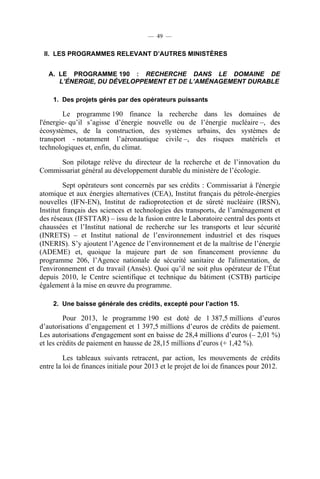 — 49 —

II. LES PROGRAMMES RELEVANT D’AUTRES MINISTÈRES
A. LE PROGRAMME 190 : RECHERCHE DANS LE DOMAINE DE
L’ÉNERGIE, DU DÉVELOPPEMENT ET DE L’AMÉNAGEMENT DURABLE
1. Des projets gérés par des opérateurs puissants

Le programme 190 finance la recherche dans les domaines
l'énergie- qu’il s’agisse d’énergie nouvelle ou de l’énergie nucléaire –,
écosystèmes, de la construction, des systèmes urbains, des systèmes
transport - notamment l’aéronautique civile –, des risques matériels
technologiques et, enfin, du climat.

de
des
de
et

Son pilotage relève du directeur de la recherche et de l’innovation du
Commissariat général au développement durable du ministère de l’écologie.
Sept opérateurs sont concernés par ses crédits : Commissariat à l'énergie
atomique et aux énergies alternatives (CEA), Institut français du pétrole-énergies
nouvelles (IFN-EN), Institut de radioprotection et de sûreté nucléaire (IRSN),
Institut français des sciences et technologies des transports, de l’aménagement et
des réseaux (IFSTTAR) – issu de la fusion entre le Laboratoire central des ponts et
chaussées et l’Institut national de recherche sur les transports et leur sécurité
(INRETS) – et Institut national de l’environnement industriel et des risques
(INERIS). S’y ajoutent l’Agence de l’environnement et de la maîtrise de l’énergie
(ADEME) et, quoique la majeure part de son financement provienne du
programme 206, l’Agence nationale de sécurité sanitaire de l'alimentation, de
l'environnement et du travail (Ansès). Quoi qu’il ne soit plus opérateur de l’État
depuis 2010, le Centre scientifique et technique du bâtiment (CSTB) participe
également à la mise en œuvre du programme.
2. Une baisse générale des crédits, excepté pour l’action 15.

Pour 2013, le programme 190 est doté de 1 387,5 millions d’euros
d’autorisations d’engagement et 1 397,5 millions d’euros de crédits de paiement.
Les autorisations d'engagement sont en baisse de 28,4 millions d’euros (– 2,01 %)
et les crédits de paiement en hausse de 28,15 millions d’euros (+ 1,42 %).
Les tableaux suivants retracent, par action, les mouvements de crédits
entre la loi de finances initiale pour 2013 et le projet de loi de finances pour 2012.

 