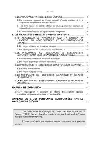 — 5 —

C. LE PROGRAMME 193 : RECHERCHE SPATIALE ...........................................

46

1. Un programme consacré au Centre national d’études spatiales et à la
coopération européenne en matière d’espace .........................................................

46

2. Une forte hausse des crédits affectés au développement des satellites de
météorologie ...........................................................................................................

47

3. La contribution française à l’Agence spatiale européenne .....................................

48

II. LES PROGRAMMES RELEVANT D’AUTRES MINISTÈRES .............................

49

A. LE PROGRAMME 190 : RECHERCHE DANS LE DOMAINE DE
L’ÉNERGIE, DU DÉVELOPPEMENT ET DE L’AMÉNAGEMENT
DURABLE .................................................................................................................

49

1. Des projets gérés par des opérateurs puissants .......................................................

49

2. Une baisse générale des crédits, excepté pour l’action 15. .....................................

49

B. LE PROGRAMME 192 : RECHERCHE ET ENSEIGNEMENT
SUPÉRIEUR EN MATIÈRE ÉCONOMIQUE ET INDUSTRIELLE ..................

52

1. Un programme centré sur l’innovation industrielle ................................................

52

2. Des crédits de paiement en légère diminution ........................................................

53

C. LE PROGRAMME 191 : RECHERCHE DUALE (CIVILE ET MILITAIRE) .....

55

1. Un champ bien déterminé .......................................................................................

55

2. Des crédits en légère hausse ...................................................................................

56

D. LE PROGRAMME 186 : RECHERCHE CULTURELLE ET CULTURE
SCIENTIFIQUE........................................................................................................

56

E. LE PROGRAMME 142 : ENSEIGNEMENT SUPÉRIEUR ET RECHERCHE
AGRICOLES .............................................................................................................

58

EXAMEN EN COMMISSION ....................................................................................

61

Article 71 : Prolongation et extension du régime d’exonérations sociales
accordées aux jeunes entreprises innovantes (JEI) ..............................................

63

ANNEXE : LISTE DES PERSONNES AUDITIONNÉES PAR LE
RAPPORTEUR SPÉCIAL ..........................................................................................

65

L’article 49 de la loi organique du 1er août 2001 relative aux lois de
finances (LOLF) fixe au 10 octobre la date limite pour le retour des réponses
aux questionnaires budgétaires.
À cette date, 90 % des réponses étaient parvenues au Rapporteur
spécial.

 