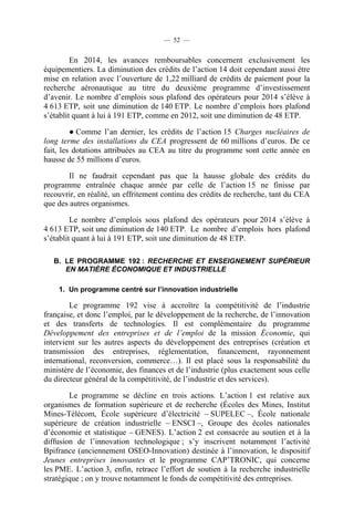 — 52 —

En 2014, les avances remboursables concernent exclusivement les
équipementiers. La diminution des crédits de l’action 14 doit cependant aussi être
mise en relation avec l’ouverture de 1,22 milliard de crédits de paiement pour la
recherche aéronautique au titre du deuxième programme d’investissement
d’avenir. Le nombre d’emplois sous plafond des opérateurs pour 2014 s’élève à
4 613 ETP, soit une diminution de 140 ETP. Le nombre d’emplois hors plafond
s’établit quant à lui à 191 ETP, comme en 2012, soit une diminution de 48 ETP.
● Comme l’an dernier, les crédits de l’action 15 Charges nucléaires de
long terme des installations du CEA progressent de 60 millions d’euros. De ce
fait, les dotations attribuées au CEA au titre du programme sont cette année en
hausse de 55 millions d’euros.
Il ne faudrait cependant pas que la hausse globale des crédits du
programme entraînée chaque année par celle de l’action 15 ne finisse par
recouvrir, en réalité, un effritement continu des crédits de recherche, tant du CEA
que des autres organismes.
Le nombre d’emplois sous plafond des opérateurs pour 2014 s’élève à
4 613 ETP, soit une diminution de 140 ETP. Le nombre d’emplois hors plafond
s’établit quant à lui à 191 ETP, soit une diminution de 48 ETP.
B. LE PROGRAMME 192 : RECHERCHE ET ENSEIGNEMENT SUPÉRIEUR
EN MATIÈRE ÉCONOMIQUE ET INDUSTRIELLE
1. Un programme centré sur l’innovation industrielle

Le programme 192 vise à accroître la compétitivité de l’industrie
française, et donc l’emploi, par le développement de la recherche, de l’innovation
et des transferts de technologies. Il est complémentaire du programme
Développement des entreprises et de l’emploi de la mission Économie, qui
intervient sur les autres aspects du développement des entreprises (création et
transmission des entreprises, réglementation, financement, rayonnement
international, reconversion, commerce…). Il est placé sous la responsabilité du
ministère de l’économie, des finances et de l’industrie (plus exactement sous celle
du directeur général de la compétitivité, de l’industrie et des services).
Le programme se décline en trois actions. L’action 1 est relative aux
organismes de formation supérieure et de recherche (Écoles des Mines, Institut
Mines-Télécom, École supérieure d’électricité – SUPELEC –, École nationale
supérieure de création industrielle – ENSCI –, Groupe des écoles nationales
d’économie et statistique – GENES). L’action 2 est consacrée au soutien et à la
diffusion de l’innovation technologique ; s’y inscrivent notamment l’activité
Bpifrance (anciennement OSEO-Innovation) destinée à l’innovation, le dispositif
Jeunes entreprises innovantes et le programme CAP’TRONIC, qui concerne
les PME. L’action 3, enfin, retrace l’effort de soutien à la recherche industrielle
stratégique ; on y trouve notamment le fonds de compétitivité des entreprises.

 