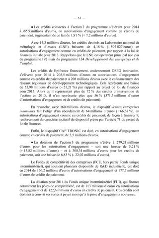 — 54 —

● Les crédits consacrés à l’action 2 du programme s’élèvent pour 2014
à 385,9 millions d’euros, en autorisations d'engagement comme en crédits de
paiement, augmentant de ce fait de 1,91 % (+ 7,2 millions d’euros).
Avec 14,3 millions d'euros, les crédits destinés au Laboratoire national de
métrologie et d’essais (LNE) baissent de 4,18 % (– 597 827 euros) en
autorisations d’engagement comme en crédits de paiement, par rapport à la loi de
finances initiale pour 2013. Rappelons que le LNE est opérateur principal non pas
du programme 192 mais du programme 134 Développement des entreprises et de
l’emploi.
Les crédits de Bpifrance financement, anciennement OSEO innovation,
s’élèvent pour 2014 à 205,5 millions d’euros en autorisations d’engagement
comme en crédits de paiement et à 208 millions d'euros avec le cofinancement des
réseaux régionaux de développement technologiques. Cela représente une baisse
de 55,98 millions d’euros (– 21,21 %) par rapport au projet de loi de finances
pour 2013. Alors qu’il représentait plus de 72 % des crédits d’intervention de
l’action en 2013, il n’en représente plus que 56 % (371,5 millions d’euros
d’autorisations d’engagement et de crédits de paiement).
En revanche, avec 160 millions d'euros, le dispositif Jeunes entreprises
innovantes fait l’objet d’un abondement de 64 millions d’euros (+ 66,67 %), en
autorisations d'engagement comme en crédits de paiement, de façon à financer le
renforcement du caractère incitatif du dispositif prévu par l’article 71 du projet de
loi de finances.
Enfin, le dispositif CAP’TRONIC est doté, en autorisations d'engagement
comme en crédits de paiement, de 3,5 millions d'euros.
● La dotation de l’action 3 du programme s’élève à 279,21 millions
d’euros pour les autorisation d’engagement – soit une hausse de 5,21 %
(+ 13,82 millions d’euros) – et à 300,34 millions d’euros pour les crédits de
paiement, soit une baisse de 6,83 % (- 22,02 millions d’euros).
Le Fonds de compétitivité des entreprises (FCE, hors partie Fonds unique
interministériel), qui soutient plusieurs dispositifs de R&D industrielle, est doté
en 2014 de 166,2 millions d’euros d’autorisations d'engagement et 177,7 millions
d’euros de crédits de paiement.
La dotation pour 2014 du Fonds unique interministériel (FUI), qui finance
notamment les pôles de compétitivité, est de 113 millions d’euros en autorisations
d'engagement et de 122,6 millions d’euros en crédits de paiement. Ces crédits sont
destinés à couvrir ses restes à payer ainsi qu’à la prise d’engagements nouveaux.

 
