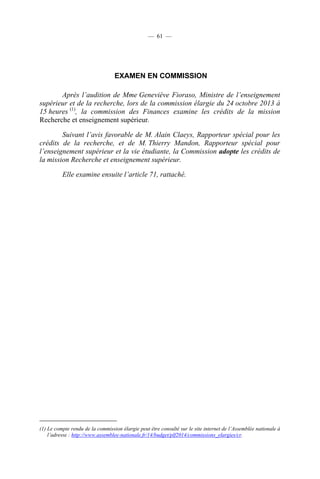 — 61 —

EXAMEN EN COMMISSION
Après l’audition de Mme Geneviève Fioraso, Ministre de l’enseignement
supérieur et de la recherche, lors de la commission élargie du 24 octobre 2013 à
15 heures (1), la commission des Finances examine les crédits de la mission
Recherche et enseignement supérieur.
Suivant l’avis favorable de M. Alain Claeys, Rapporteur spécial pour les
crédits de la recherche, et de M. Thierry Mandon, Rapporteur spécial pour
l’enseignement supérieur et la vie étudiante, la Commission adopte les crédits de
la mission Recherche et enseignement supérieur.
Elle examine ensuite l’article 71, rattaché.

(1) Le compte rendu de la commission élargie peut être consulté sur le site internet de l’Assemblée nationale à
l’adresse : http://www.assemblee-nationale.fr/14/budget/plf2014/commissions_elargies/cr.

 