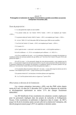 — 63 —

Article 71
Prolongation et extension du régime d’exonérations sociales accordées aux jeunes
entreprises innovantes (JEI)

Texte du projet de loi :
I.– Le code général des impôts est ainsi modifié :
1° Au premier alinéa du I de l’article 1383 D, l’année : « 2013 » est remplacée par l’année :
« 2016 » ;
2° Au premier alinéa de l’article 1466 D, l’année : « 2013 » est remplacée par l’année : « 2016 ».
II.– La loi n° 2003-1311 du 30 décembre 2003 de finances pour 2004 est ainsi modifiée :
1° Au G du I de l’article 13, l’année : « 2013 » est remplacée par l’année : « 2016 » ;
2° À l’article 131 :
a) Au I, après les mots : « code rural » sont insérés les mots : « et de la pêche maritime » ;
b) Au II, la référence : « L. 351-4 » est remplacée par la référence : « L. 5422-13 » ;
c) Le II est complété par les mots : « ou à la réalisation d'opérations de conception de prototypes ou
installations pilotes de nouveaux produits tels que définis au 6° du k) du II de l’article 244 quater B du code
général des impôts. » ;
d) Au III, les mots : « et les personnels chargés des tests préconcurrentiels » sont remplacés par les
mots : « , les personnels chargés des tests préconcurrentiels et tous les autres personnels affectés directement à
la réalisation d'opérations de conception de prototypes ou installations pilotes de nouveaux produits tels que
définis au 6° du k) du II de l’article 244 quater B du code général des impôts. » ;
e) A la première phrase du premier alinéa du V, les mots : « à taux plein jusqu’au dernier jour de la
troisième » sont remplacés par les mots : « jusqu’au dernier jour de la septième » ;
f) Au premier alinéa du V, les deuxième et troisième phrases sont supprimées.
III.– Le 2° du II du présent article entre en vigueur au 1er janvier 2014.

Observations et décision de la Commission
Les « jeunes entreprises innovantes » (JEI), sont des PME créées depuis
moins de 8 ans, à la date du 31 décembre 2013, et dont les dépenses de recherche
et développement représentent au moins 15 % des charges fiscalement
déductibles.
Les JEI bénéficient d’une exonération de cotisations sociales employeurs
pour les personnels impliqués dans des projets de recherche et d’allègements
fiscaux. Cette exonération est plafonnée et dégressive dans le temps : de 100 %
jusqu’à la fin de la troisième année suivant celle de la création de l’entreprise, elle
décroît progressivement jusqu’à 50 % la septième et dernière année.

 