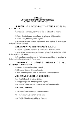 — 65 —

ANNEXE :
LISTE DES PERSONNES AUDITIONNÉES
PAR LE RAPPORTEUR SPÉCIAL
MINISTÈRE DE L’ENSEIGNEMENT SUPÉRIEUR ET DE LA
RECHERCHE
M. Emmanuel Giannesini, directeur adjoint de cabinet de la ministre
M. Roger Genet, directeur général pour la recherche et l’innovation
M. Pierre Valla, directeur général adjoint
M. Maurice Caraboni, chef du département de la gestion et du pilotage
budgétaire des programmes
COMMISSARIAT AU DÉVELOPPEMENT DURABLE
M. Laurent Tapadinhas, directeur de la recherche et de l’innovation
M. Marc Davy, sous-directeur des affaires générales à la direction de la
recherche et de l’innovation
M. Franck Jung, sous-directeur de l’animation scientifique et technique à
la direction de la recherche et de l’innovation
COMMISSARIAT À
ÉNERGIES ALTERNATIVES

L’ÉNERGIE

ATOMIQUE

ET

M. Bernard Bigot, administrateur général
M. Christophe Gegout, directeur financier
M. Jean-Pierre Vigouroux, chef du service des affaires publiques
AGENCE NATIONALE DE LA RECHERCHE
Mme Pascale Briand, directrice générale
M. Philippe Freyssinet, directeur général adjoint
Mme Mélanie Goffin, directrice générale adjointe « Ressources »
COUR DES COMPTES
M. Patrick Lefas président de la troisième chambre
Mme Nadia Bouyer, conseillère référendaire
Mme Valérie Charolles, conseillère référendaire

AUX

 