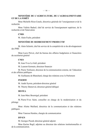 — 66 —

MINISTÈRE DE L’AGRICULTURE, DE L’AGROALIMENTAIRE
ET DE LA FORÊT
Mme Michelle Riou-Canals, directrice générale de l’enseignement et de la
recherche
Mme Valérie Baduel, chef de service de l'enseignement supérieur, de la
recherche et de l'innovation
CNRS
M. Alain Fuchs, président
MINISTÈRE DU REDRESSEMENT PRODUCTIF
M. Alain Schmitt, chef du service de la compétitivité et du développement
des PME
Mme Lucie Prévot, chef du bureau des affaires budgétaires et financières
du secrétariat général
CNES
M. Jean-Yves Le Gall, président
M. Laurent Germain, directeur financier
M. Pierre Trefouret, directeur de la communication externe, de l’éducation
et des affaires publiques
M. Guillaume de Blanchard, chargé des relations avec le Parlement
INSERM
M. André Syrota, président-directeur général
M. Thierry Damerval, directeur-général délégué
IRSTEA
M. Jean-Marc Bournigal, président
M. Pierre-Yves Saint, conseiller en charge de la modernisation et du
pilotage
Mme Aliette Maillard, directrice de la communication et des relations
publiques
Mme Vanessa Hendou, chargée de communication
IFP-EN
M. Georges Picard, directeur général adjoint
Mme Karine Ragil, adjointe au directeur des relations institutionnelles et
de la communication.

 