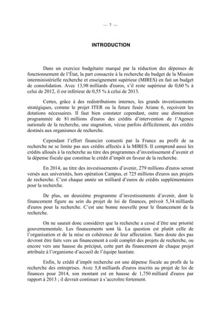 — 7 —

INTRODUCTION

Dans un exercice budgétaire marqué par la réduction des dépenses de
fonctionnement de l’État, la part consacrée à la recherche du budget de la Mission
interministérielle recherche et enseignement supérieur (MIRES) en fait un budget
de consolidation. Avec 13,98 milliards d'euros, s’il reste supérieur de 0,60 % à
celui de 2012, il est inférieur de 0,55 % à celui de 2013.
Certes, grâce à des redistributions internes, les grands investissements
stratégiques, comme le projet ITER ou la future fusée Ariane 6, reçoivent les
dotations nécessaires. Il faut bien constater cependant, outre une diminution
programmée de 81 millions d'euros des crédits d’intervention de l’Agence
nationale de la recherche, une stagnation, vécue parfois difficilement, des crédits
destinés aux organismes de recherche.
Cependant l’effort financier consenti par la France au profit de sa
recherche ne se limite pas aux crédits affectés à la MIRES. Il comprend aussi les
crédits alloués à la recherche au titre des programmes d’investissement d’avenir et
la dépense fiscale que constitue le crédit d’impôt en faveur de la recherche.
En 2014, au titre des investissements d’avenir, 279 millions d'euros seront
versés aux universités, hors opération Campus, et 725 millions d'euros aux projets
de recherche. C’est chaque année un milliard d’euros de crédits supplémentaires
pour la recherche.
De plus, un deuxième programme d’investissements d’avenir, dont le
financement figure au sein du projet de loi de finances, prévoit 5,34 milliards
d'euros pour la recherche. C’est une bonne nouvelle pour le financement de la
recherche.
On ne saurait donc considérer que la recherche a cessé d’être une priorité
gouvernementale. Les financements sont là. La question est plutôt celle de
l’organisation et de la mise en cohérence de leur affectation. Sans doute des pas
devront être faits vers un financement à coût complet des projets de recherche, ou
encore vers une hausse du préciput, cette part du financement de chaque projet
attribuée à l’organisme d’accueil de l’équipe lauréate.
Enfin, le crédit d’impôt recherche est une dépense fiscale au profit de la
recherche des entreprises. Avec 5,8 milliards d'euros inscrits au projet de loi de
finances pour 2014, son montant est en hausse de 1,750 milliard d'euros par
rapport à 2013 ; il devrait continuer à s’accroître fortement.

 