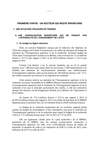 — 9 —

PREMIÈRE PARTIE : UN SECTEUR QUI RESTE PRIORITAIRE
I. UNE SITUATION TOUJOURS EN TENSION
A. UNE CONSOLIDATION BUDGÉTAIRE QUI NE
L’INTÉGRALITÉ DE L’ENGAGEMENT DE L’ÉTAT

TRADUIT

PAS

1. Un budget en légère réduction

Dans un exercice budgétaire marqué par la réduction des dépenses de
l’État hors charges de la dette et de pensions, les crédits de paiement du budget du
ministère de l’Enseignement supérieur et de la recherche, troisième budget de
l’État après l’enseignement scolaire et la défense, sont en hausse de 111,8 millions
d'euros (+ 0,5 %) par rapport à 2013 et de 593,4 millions d'euros (+ 2,6 %) par
rapport à 2012.
Comme l’an dernier, c’est la réussite étudiante qui en est la grande
priorité, avec 1 000 nouveaux postes dans les universités, 2 200 titularisations et la
stabilité des dotations de fonctionnement attribuées aux établissements
d’enseignement supérieur, ainsi qu’une hausse de 140 millions d'euros, soit + 6 %,
des crédits consacrés aux bourses et au logement des étudiants.
Cette analyse relative au ministère de l’Enseignement supérieur et de la
recherche vaut pour l’ensemble de la MIRES (Mission interministérielle recherche
et enseignement supérieur) dont le ministère de l’Enseignement supérieur et de la
recherche n’est que le principal gestionnaire des crédits, à côté des ministères
chargés des finances, du développement durable, de la défense, de l’agriculture et
de la culture.
En hausse de 121,3 millions d'euros (+ 0,5 %) par rapport à 2013 et
de 647,6 millions d'euros par rapport à 2012, les crédits de paiement de la MIRES
dépassent pour la première fois, les 26 milliards d'euros (26,06 milliards d'euros).
Le budget de la recherche proprement dit, en revanche, apparaît plutôt
comme un budget de consolidation. Cette constatation vaut pour le ministère de
l’Enseignement supérieur et de la recherche pour lequel le budget de la recherche
s’élève à 7,77 milliards d'euros pour 7,85 en 2013 et 7,77 en 2012.
Elle est également valable pour la « part recherche » de la MIRES,
autrement dit la MIRES sans les actions exclusivement consacrées à
l’enseignement supérieur. En effet, avec 13,98 milliards d'euros de crédits de
paiement, la dotation de celle-ci est supérieure de 0,60 % à celle de 2012, mais
inférieure de 0,55 % à celle de 2013.

 
