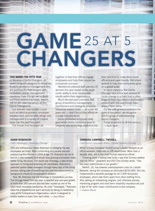 30 Workƒorce | workforce.com A U G U S T 2 0 1 5
ADAM ROBINSON
Chief ‘Hireologist,’ Hireology, Chicago
CEO and entrepreneur Adam Robinson is changing the way
employees are hired. After co-founding recruitment process
outsourcing ﬁrm Illuma in 2004 at age 29, Robinson set out to
launch a new company that would help growing businesses make
better hiring decisions. The result was Hireology, a data-driven
approach to hiring and selecting job candidates. Robinson’s
patented system takes managers through every step of the hiring
process, taking care of everything from pre-hire assessments to
background checks to compensation analysis.
Now 38, Robinson has led Hireology to tremendous success:
The Chicago-based ﬁrm has seen a reported year-over-year growth
of more than 300 percent and has been lauded as one of the
city’s most innovative companies. As chief “hireologist,” Robinson
takes the entrepreneurial spirit seriously by taking on leadership
roles at the Entrepreneurs Organization, which is designed to
enable leaders to learn from each other. —AmyWhyte
SIRMARA CAMPBELL TWOHILL
Chief human resources ofﬁcer, LaSalle Network, Chicago
When Sirmara Campbell Twohill joined LaSalle Network as an
ofﬁce assistant, there was no HR department. More than a
decade later, she is the chief human resources ofﬁcer.
“Looking back, I realize how lucky I was that Sirmara walked
into my ofﬁce,” president and CEO Tom Gimbel wrote. “She
has been instrumental in our growth.”
Twohill, 35, has lowered unemployment costs for LaSalle
Network, saving the company an estimated $250,000. She has
implemented a beneﬁts package for all 2,000 temporary
employees, which sets them apart from other stafﬁng ﬁrms.
Also adding an onboarding program, exit interview process,
mentoring program and short-term disability insurance are just
a few of her other major contributions to the company.
—Lauren Dixon
THIS MARKS THE FIFTH YEAR
of Workforce Game Changers, an
award program designed to recognize
those in workforce management who
are pushing the ﬁeld forward with
innovative people-management
practices. Even though we’ve given
out these awards ﬁve times, there’s
still no set mold into which all the
Game Changers ﬁt.
Our winners have tackled issues
such as talent acquisition, employee
development, and beneﬁts design and
management in a variety of creative
ways over the past ﬁve years.
The thread that ties them all
together is that their efforts engage
employees and help their respective
companies succeed.
Workforce’s editorial staff selected 25
winners this year based on the appli-
cants’ ability to drive measurable
results within their organizations.
Much like last year’s winners, this
group of workforce management
practitioners and strategists in human
resources-related ﬁelds — all under 40
years old — didn’t focus their efforts on
a single industry trend.
Some addressed employee skills
gaps while others concocted ways to
integrate new technology platforms into
their practices to make them more
efﬁcient and user-friendly. Still others
worked to help their companies grow
on a global scale.
In each instance, the Game
Changer took a risk and worked to
incite change in a ﬁeld that is often
bogged down by protocol and leaders
content with the way things have
always been done.
For the willingness to embrace the
spirit of innovation, we recognize
2015’s group of well-deserving
Game Changers.
Congratulations to all the winners.
—Sarah Sipek
25 AT 525 AT 5GAME
CHANGERS
 