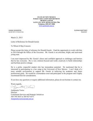 R
STATE OF NEW MEXICO
PUBLIC EDUCATION DEPARTMENT
300 DON GASPAR
SANTA FE, NEW MEXICO 87501-2786
Telephone (505) 827-5800
www.ped.state.nm.us
HANNA SKANDERA
SECRETARY OF EDUCATION
SUSANA MARTINEZ
Governor
March 21, 2015
Letter of Reference for Donald Gurule
To Whom It May Concern:
Please accept this letter of reference for Donald Gurule. I had the opportunity to work with him
in 2014 through the Office of the Governor. Mr. Gurule is an articulate, bright, and motivated
young man.
I am most impressed by Mr. Gurule’s direct and confident approach to challenges and barriers
that he has overcome. He is very solution-focused and works creatively to build relationships
and facilitate positive change.
He is a polite, respectful student who has tremendous potential. He mentioned that he is
interested in participating in a law camp at the University of New Mexico. I can’t think of a
more suitable environment to support Mr. Gurule in achieving his academic and future
professional goals. He would be a tremendous asset and participant in the program and I highly
recommend him for consideration.
If you have any questions or require additional information, please do not hesitate to contact me.
Warm regards,
Annjenette Torres
Director
Constituent Services and Strategic Initiatives
505-795-3035 or 505-827-6571
Annjenette.torres@state.nm.us
 