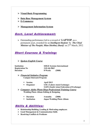  Visual Basic Programming
 Data Base Management System
 E-Commerce
 Management Information System
Govt. Level Achievement:
 Outstanding performance led to a reward of LAPTOP, as a
permanent asset, awarded for an Intelligent Student by The Chief
Minister of The Punjab, Mian Shehbaz Sharif on 27th
March, 2012
Short Courses & Training:
 Spoken English Course
Institution EDGE Systems International
Registration No 2-01-46-3063
Duration 8 Weeks (2008)
 Financial Initiative Program
Campus Outreach Program
 Session April 2013
 Organizer LSE ( Lahore stock Exchange)
SAFE (South Asian Federation of Exchange)
 Computer Adobe Photo-Shop Professional Training Course
Wedding Photo Album Editing & Designing
 Duration 4 months (2008)
 Institution Japan Wedding Photo Album
Skills & Abilities:
 Relationship Building, Leading & Motivating employees
 Good Management & Communication Skills
 Resolving Conflicts & Problems
3
 
