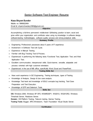 Senior Software Test Engineer Resume
Kaza Shyam Sunder
Mobile no: 9966622464
Email Id: shyamchowdary1989@gmail.com
Objective
Accomplishing a full-time permanent middle-level QA/testing position to learn, excel and
grow within your organization and contribute value using my knowledge in software design,
software-testing methodologies, software quality process and strong analytical skills.
Summary Profile
 Engineering Professional possesses about 5 years of IT experience.
 Involvement in Software Test Life Cycle.
 Experience in Manual Testing.
 Familiar with Bug Tracking Tool & Process.
 Experienced in performing the following tests: Functional Test, Application Test, and Web
Application Test.
 Excellent communication, interpersonal skills. Quick learner, versatile, adaptable and
process -oriented with high customer orientation.
 Experienced in the use of MS office, specifically Word, Excel and PowerPoint.
Testing Skills Set
 Have work experience in QC Engineering, Testing techniques, types of Testing.
 Knowledge of Analysis, Design & Use case analysis.
 Knowledge Test level and knowledge of SDLC concepts bug tracking, Test Case
Preparation and Test Execution.
 Knowledge of QTP and Selenium Tools.
Skills Set
OS: Windows 2000, Windows XP SP2, WS08R2SP1, WS2012, WS2012R2, Windows
Threshold Server, Redstone Server.
Domain: OS Platform Testing, Telecom testing, Games Testing.
Testing Tools: Bugger, MTC-Windstorm, Team Foundation Visual Studio Server.
Certification
 