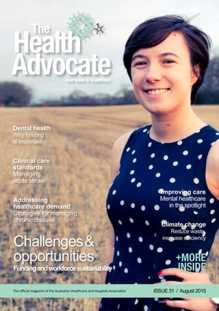 Challenges&
opportunities
Fundingandworkforcesustainability
Climate change
Reduce waste,
increase efficiency
Clinical care
standards
Managing
acute stroke
Addressing
healthcare demand
Strategies for managing
chronic disease
Improving care
Mental healthcare
in the spotlight
Dental health
Why funding
is important
ISSUE 31 / August 2015The official magazine of the Australian Healthcare and Hospitals Association
PRINT POST APPROVED PP:100009739
 
