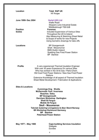 Location Total E&P UK
ST Fergus
June 1999- Dec 2004 Hertel (UK) Ltd
Wallis Road
Skippers Lane Industrial Estate
Middlesbrough TS6 6JB
Position Foreman
Duties Included Supervision of Various Sites
Throughout the UK & Ireland
Also Measuring & Sketching Sheet Metal
& Scope of works for new Projects
Using Isometric drawings for take offs
Locations BP Grangemouth
Shell - Mossmorran
BMS Dublin Ireland
Spalding Gas Fired Power Station
BP Stanlow
Profile A very experienced Thermal Insulation Engineer
With over 30 years Experience On various Sites
Who has worked in the Oil & Gas / Petro-Chem.
Old Coal Fired Power Stations / New Gas Fired Power
Stations
Extensive Knowledge of all aspect of Thermal Insulation
Sheet Metal Development / Fabrication & Applications
Sites & Locations
Cummings Eng Shotts
McDermotts Yard Inverness
Roaches Dalry
BP Grangemouth
Darchem Workshop Darlington
Shell St Fergus
Mobile St Fergus
Shell - Mossmorran
Teknisk Isolaring Livingstone & Aker Stord Norway
Bfi Workshop Dortmund Germany
BP Stanlow
Peterhead Power Station
May 1977 – May 1980 Cape building Services Insulation
Wellgate
Dundee
4
 